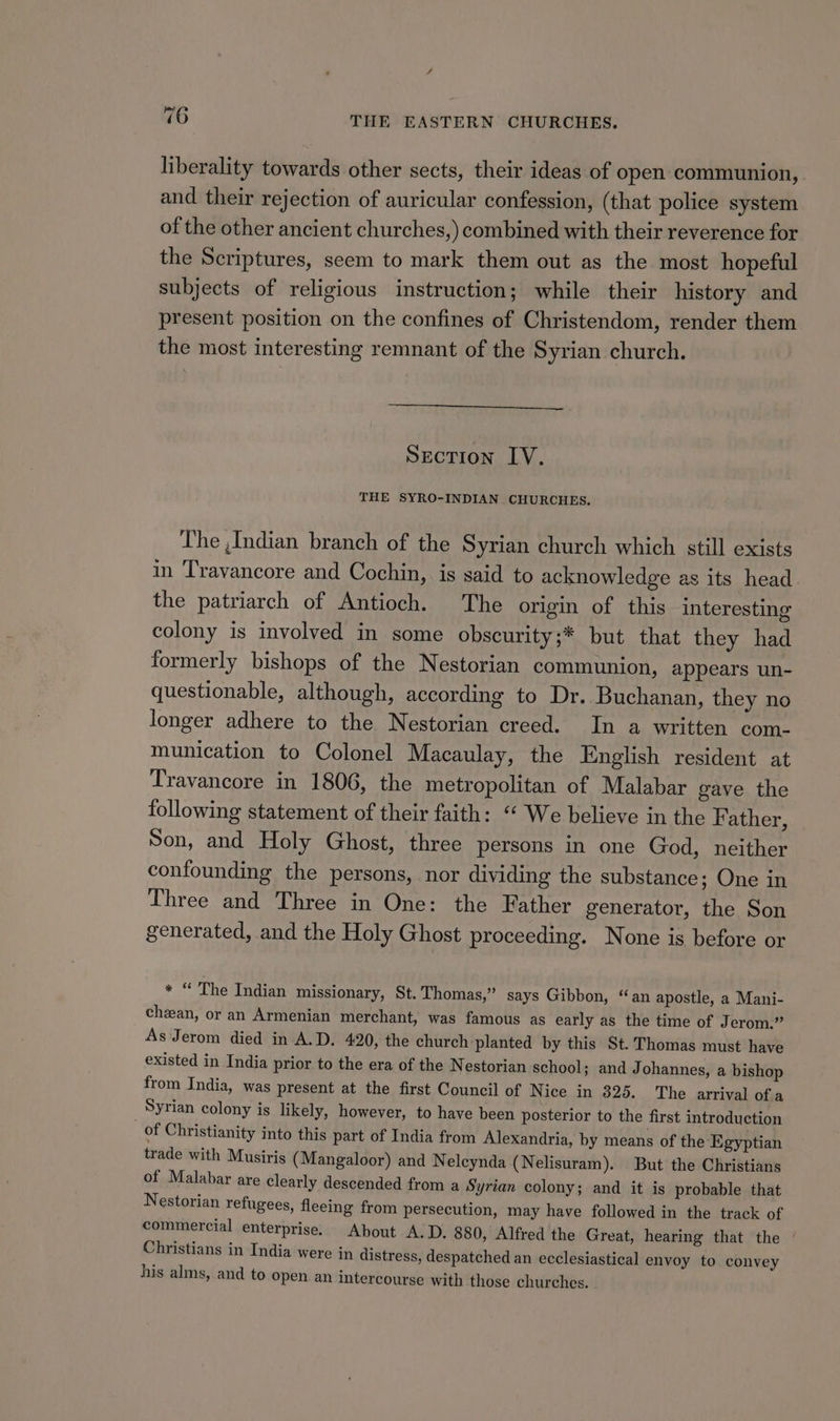 76 THE EASTERN CHURCHES. liberality towards other sects, their ideas of open communion, and their rejection of auricular confession, (that police system of the other ancient churches,) combined with their reverence for the Scriptures, seem to mark them out as the most hopeful subjects of religious instruction; while their history and present position on the confines of Christendom, render them the most interesting remnant of the Syrian church. Section LV. THE SYRO-INDIAN CHURCHES. The ,Indian branch of the Syrian church which still exists in Travancore and Cochin, is said to acknowledge as its head the patriarch of Antioch. The origin of this interesting colony is involved in some obscurity;* but that they had formerly bishops of the Nestorian communion, appears un- questionable, although, according to Dr. Buchanan, they no longer adhere to the Nestorian creed. In a written com- munication to Colonel Macaulay, the English resident at Travancore in 1806, the metropolitan of Malabar gave the following statement of their faith: “ We believe in the F ather, Son, and Holy Ghost, three persons in one God, neither confounding the persons, nor dividing the substance; One in Three and Three in One: the Father generator, the Son generated, and the Holy Ghost proceeding. None is before or * “ The Indian missionary, St. Thomas,” says Gibbon, “an apostle, a Mani- cheean, or an Armenian merchant, was famous as early as the time of Jerom.” As Jerom died in A.D. 420, the church planted by this St. Thomas must have existed in India prior to the era of the Nestorian school; and Johannes, a bishop from India, was present at the first Council of Nice in 325. The arrival of.a Syrian colony is likely, however, to have been posterior to the first introduction of Christianity into this part of India from Alexandria, by means of the ‘Egyptian trade with Musiris (Mangaloor) and Nelcynda (Nelisuram). But the Christians of Malabar are clearly descended from a Syrian colony; and it is probable that Nestorian refugees, fleeing from persecution, may have followed in the track of commercial enterprise. About A.D. 880, Alfred the Great, hearing that the ‘ Christians in India were in distress, despatched an ecclesiastical envoy to convey his alms, and to open an intercourse with those churches. -