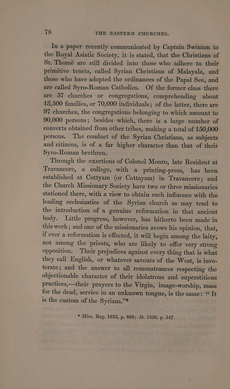 In a paper recently communicated by Captain Swinton to the Royal Asiatic Society, it is stated, that the Christians of St. Thomé are still divided into those who adhere to their primitive tenets, called Syrian Christians of Malayala, and those who have adopted the ordinances of the Papal See, and are called Syro-Roman Catholics. Of the former class theré are 57 churches or congregations, comprehending about 13,500 families, or 70,000 individuals; of the latter, there are 97 churches, the congregations belonging to which amount to 90,000 persons; besides which, there is a large number of converts obtained from other tribes, making a total of 150,000 persons. The conduct of the Syrian Christians, as subjects and citizens, is of a far higher character than that of their Syro-Roman brethren. Through the exertions of Colonel Monro, late Resident at Travancore, a college, with a printing-press, has been established at Cottyam (or Cottayam) in Travancore; and the Church Missionary Society have two or three missionaries stationed there, with a view to obtain such influence with the leading ecclesiastics of the Syrian church as may tend to the introduction of a genuine reformation in that ancient body. Little progress, however, has hitherto been made in this work; and one of the missionaries avows his opinion, that, if ever a reformation is effected, it will begin among the laity, not among the priests, who are likely to offer very strong opposition. Their prejudices against every thing that is what they call English, or whatever savours of the West, is inve- terate; and the answer to all remonstrances respecting the objectionable character of their idolatrous and superstitious practices,—their prayers to the Virgin, image-worship, mass for the dead, service in an unknown tongue, is the same: “It is the custom of the Syrians.”# . * Miss. Reg. 1835, p. 460; Ib. 1836, p. 547.