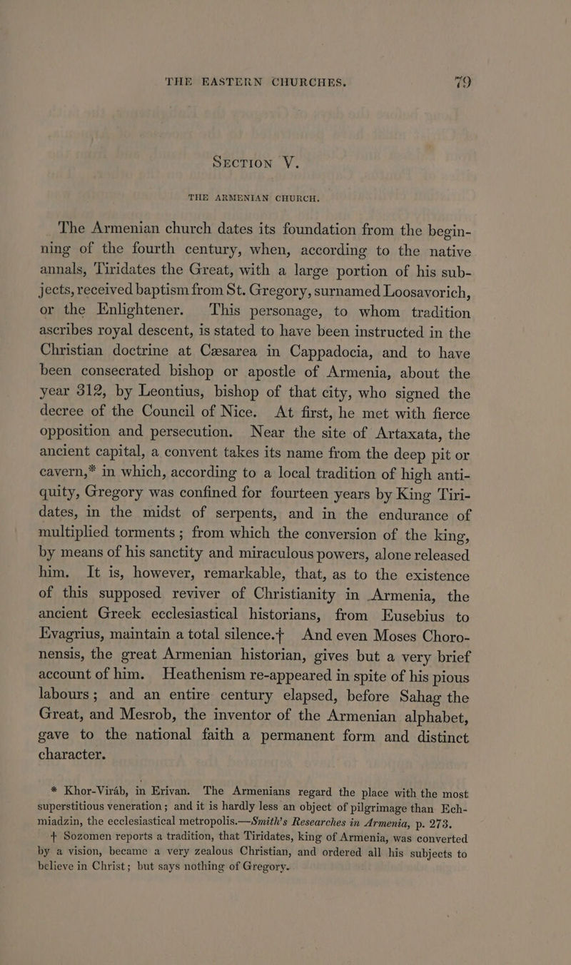 SECTION V. THE ARMENIAN CHURCH. The Armenian church dates its foundation from the begin- ning of the fourth century, when, according to the native annals, Tiridates the Great, with a large portion of his sub- jects, received baptism from St. Gregory, surnamed Loosavorich, or the Enlightener. This personage, to whom tradition ascribes royal descent, is stated to have been instructed in the Christian doctrine at Casarea in Cappadocia, and to have been consecrated bishop or apostle of Armenia, about the year 312, by Leontius, bishop of that city, who signed the decree of the Council of Nice. At first, he met with fierce opposition and persecution. Near the site of Artaxata, the ancient capital, a convent takes its name from the deep pit or cavern,” in which, according to a local tradition of high anti- quity, Gregory was confined for fourteen years by King Tiri- dates, in the midst of serpents, and in the endurance of multiplied torments ; from which the conversion of the king, by means of his sanctity and miraculous powers, alone released him. It is, however, remarkable, that, as to the existence of this supposed reviver of Christianity in Armenia, the ancient Greek ecclesiastical historians, from Eusebius to Evagrius, maintain a total silence.+ And even Moses Choro- nensis, the great Armenian historian, gives but a very brief account of him. Heathenism re-appeared in spite of his pious labours; and an entire century elapsed, before Sahag the Great, and Mesrob, the inventor of the Armenian alphabet, gave to the national faith a permanent form and distinct character. * Khor-Virab, in Erivan. The Armenians regard the place with the most superstitious veneration; and it is hardly less an object of pilgrimage than Ech- miadzin, the ecclesiastical metropolis.—Smith’s Researches in Armenia, p- 273. { Sozomen reports a tradition, that Tiridates, king of Armenia, was converted by a vision, became a very zealous Christian, and ordered all his subjects to believe in Christ; but says nothing of Gregory.