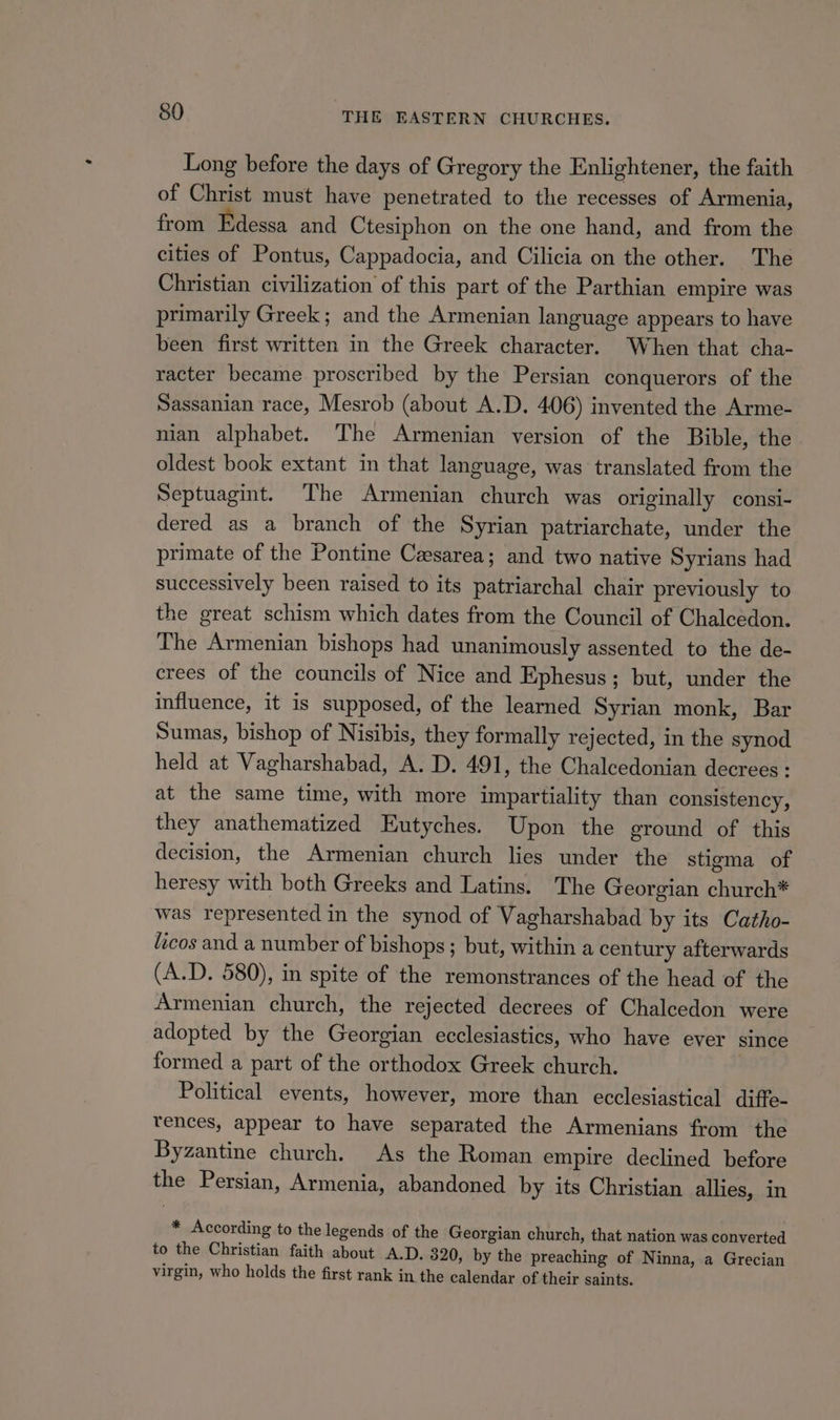 Long before the days of Gregory the Enlightener, the faith of Christ must have penetrated to the recesses of Armenia, from Edessa and Ctesiphon on the one hand, and from the cities of Pontus, Cappadocia, and Cilicia on the other. The Christian civilization of this part of the Parthian empire was primarily Greek; and the Armenian language appears to have been first written in the Greek character. When that cha- racter became proscribed by the Persian conquerors of the Sassanian race, Mesrob (about A.D. 406) invented the Arme- nian alphabet. The Armenian version of the Bible, the oldest book extant in that language, was translated from the Septuagint. The Armenian church was originally consi- dered as a branch of the Syrian patriarchate, under the primate of the Pontine Caesarea; and two native Syrians had successively been raised to its patriarchal chair previously to the great schism which dates from the Council of Chalcedon. The Armenian bishops had unanimously assented to the de- crees of the councils of Nice and Ephesus; but, under the influence, it is supposed, of the learned Syrian monk, Bar Sumas, bishop of Nisibis, they formally rejected, in the synod held at Vagharshabad, A. D. 491, the Chalcedonian decrees : at the same time, with more impartiality than consistency, they anathematized Eutyches. Upon the ground of this decision, the Armenian church lies under the stigma of heresy with both Greeks and Latins. The Georgian church* was represented in the synod of Vagharshabad by its Catho- ficos and a number of bishops; but, within a century afterwards (A.D. 580), in spite of the remonstrances of the head of the Armenian church, the rejected decrees of Chalcedon were adopted by the Georgian ecclesiastics, who have ever since formed a part of the orthodox Greek church. Political events, however, more than ecclesiastical diffe- tences, appear to have separated the Armenians from the Byzantine church. As the Roman empire declined before the Persian, Armenia, abandoned by its Christian allies, in * According to the legends of the Georgian church, that nation was converted to the Christian faith about A.D. 320, by the preaching of Ninna, a Grecian virgin, who holds the first rank in the calendar of their saints.