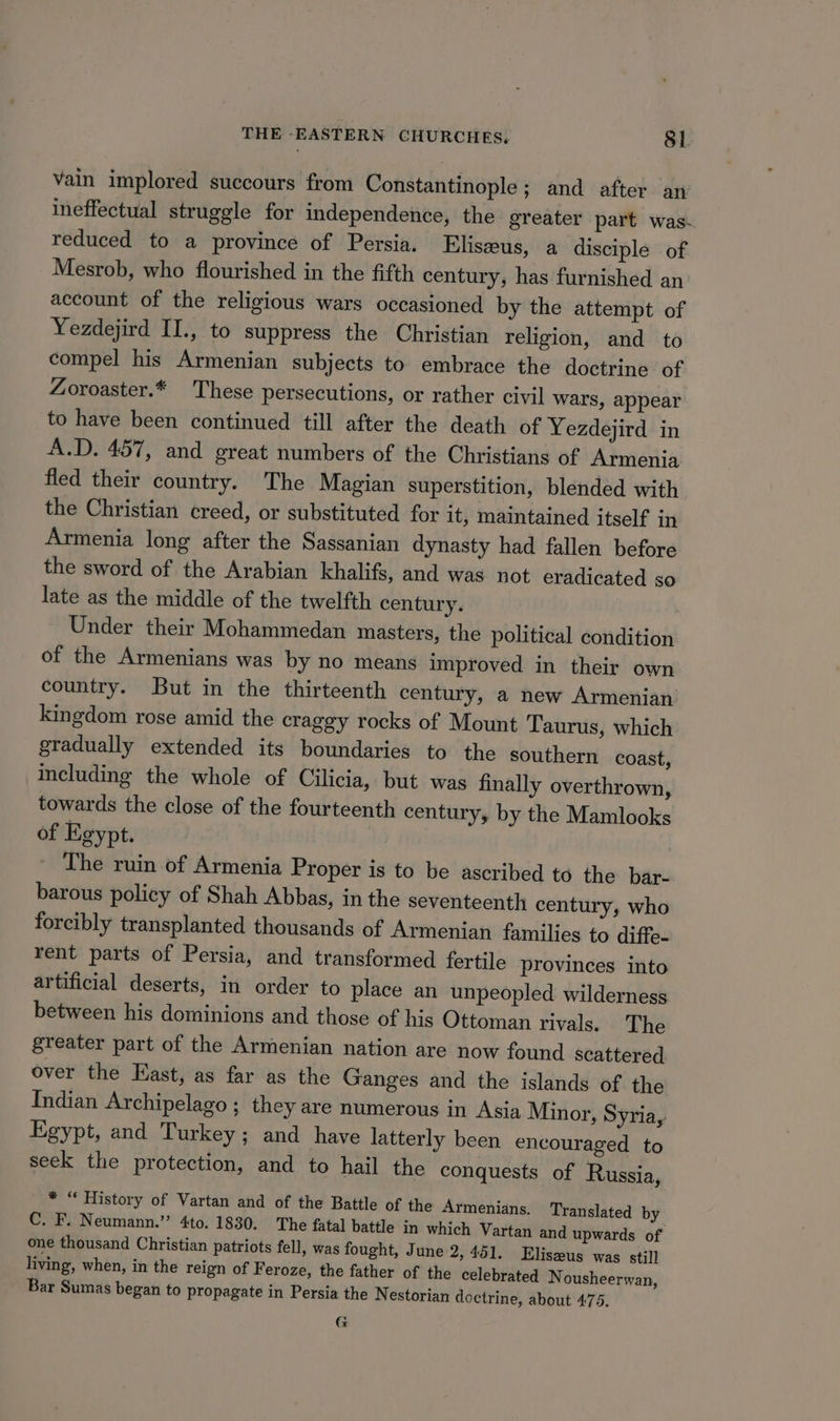 vain implored succours from Constantinople; and after an ineffectual struggle for independence, the greater part was. reduced to a province of Persia. Eliseeus, a disciple of Mesrob, who flourished in the fifth century, has furnished an account of the religious wars occasioned by the attempt of Yezdejird II., to suppress the Christian religion, and to compel his Armenian subjects to embrace the doctrine of Zoroaster.* These persecutions, or rather civil wars, appear to have been continued till after the death of Yezdejird in A.D. 457, and great numbers of the Christians of Armenia fled their country. The Magian superstition, blended with the Christian creed, or substituted for it, maintained itself in Armenia long after the Sassanian dynasty had fallen before the sword of the Arabian khalifs, and was not eradicated sO late as the middle of the twelfth century. Under their Mohammedan masters, the political condition of the Armenians was by no means improved in their own country. But in the thirteenth century, a new Armenian kingdom rose amid the craggy rocks of Mount Taurus, which gradually extended its boundaries to the southern coast, including the whole of Cilicia, but was finally overthrown, towards the close of the fourteenth century, by the Mamlooks of Egypt. The ruin of Armenia Proper is to be ascribed to the bar- barous policy of Shah Abbas, in the seventeenth century, who forcibly transplanted thousands of Armenian families to diffe- rent parts of Persia, and transformed fertile provinces into artificial deserts, in order to place an unpeopled wilderness between his dominions and those of his Ottoman rivals. The greater part of the Armenian nation are now found scattered over the East, as far as the Ganges and the islands of the Indian Archipelago ; they are numerous in Asia Minor, Syria, Egypt, and Turkey; and have latterly been encouraged to seek the protection, and to hail the conquests of Russia, * “ History of Vartan and of the Battle of the Armenians. Translated by C. F. Neumann.” 4to. 1830. The fatal battle in which Vartan and upwards of one thousand Christian patriots fell, was fought, June 2, 451. Eliszus was still living, when, in the reign of Feroze, the father of the celebrated Nousheerwan, Bar Sumas began to propagate in Persia the N estorian doctrine, about 475. G