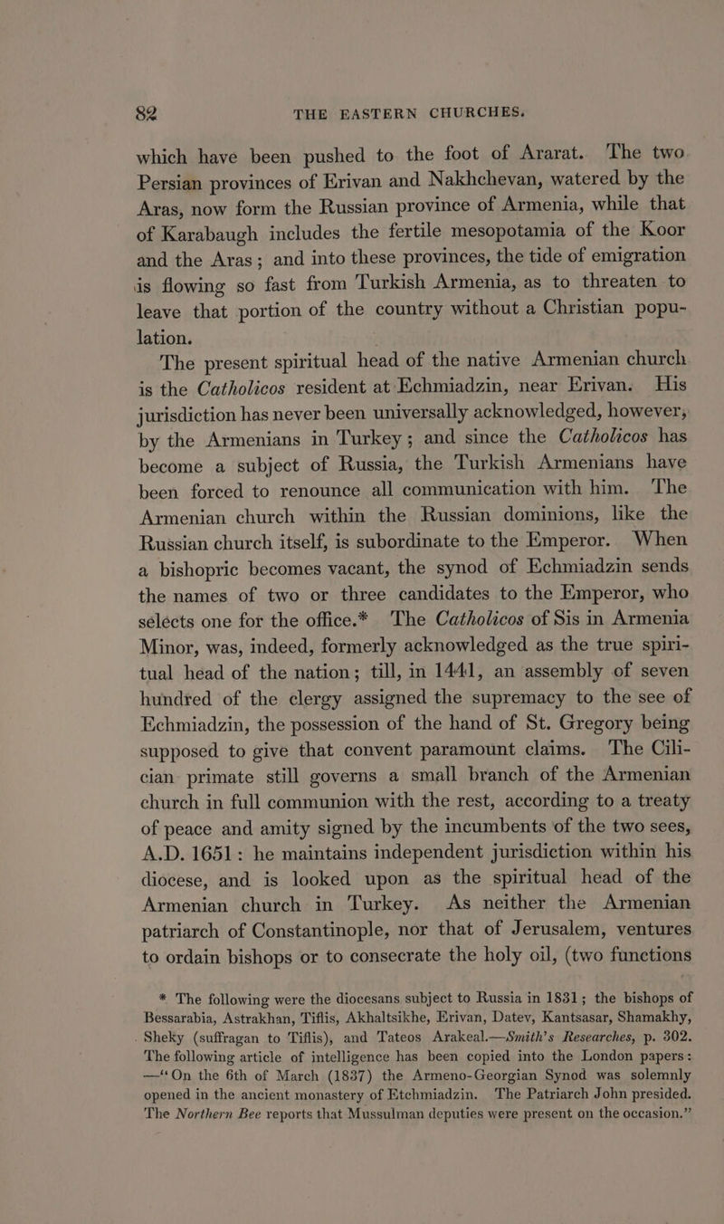 which have been pushed to the foot of Ararat. The two Persian provinces of Erivan and Nakhchevan, watered by the Aras, now form the Russian province of Armenia, while that of Karabaugh includes the fertile mesopotamia of the Koor and the Aras; and into these provinces, the tide of emigration is flowing so fast from Turkish Armenia, as to threaten to leave that portion of the country without a Christian popu- lation. : The present spiritual head of the native Armenian church is the Catholicos resident at Echmiadzin, near Erivan. His jurisdiction has never been universally acknowledged, however; by the Armenians in Turkey; and since the Catholicos has become a subject of Russia, the Turkish Armenians have been forced to renounce all communication with him. The Armenian church within the Russian dominions, like the Russian church itself, is subordinate to the Emperor. When a bishopric becomes vacant, the synod of Echmiadzin sends the names of two or three candidates to the Emperor, who selects one for the office.* The Catholicos of Sis in Armenia Minor, was, indeed, formerly acknowledged as the true spiri- tual head of the nation; till, in 1441, an assembly of seven hundred of the clergy assigned the supremacy to the see of Echmiadzin, the possession of the hand of St. Gregory being supposed to give that convent paramount claims. The Cili- cian primate still governs a small branch of the Armenian church in full communion with the rest, according to a treaty of peace and amity signed by the incumbents of the two sees, A.D. 1651: he maintains independent jurisdiction within his diocese, and is looked upon as the spiritual head of the Armenian church in Turkey. As neither the Armenian patriarch of Constantinople, nor that of Jerusalem, ventures to ordain bishops or to consecrate the holy oil, (two functions * The following were the diocesans subject to Russia in 1831; the bishops of Bessarabia, Astrakhan, Tiflis, Akhaltsikhe, Erivan, Datev, Kantsasar, Shamakhy, . Sheky (suffragan to Tiflis), and Tateos Arakeal.—Smith’s Researches, p. 302. The following article of intelligence has been copied into the London papers: —‘‘On the 6th of March (1837) the Armeno-Georgian Synod was solemnly opened in the ancient monastery of Etchmiadzin. The Patriarch John presided. The Northern Bee reports that Mussulman deputies were present on the occasion.”