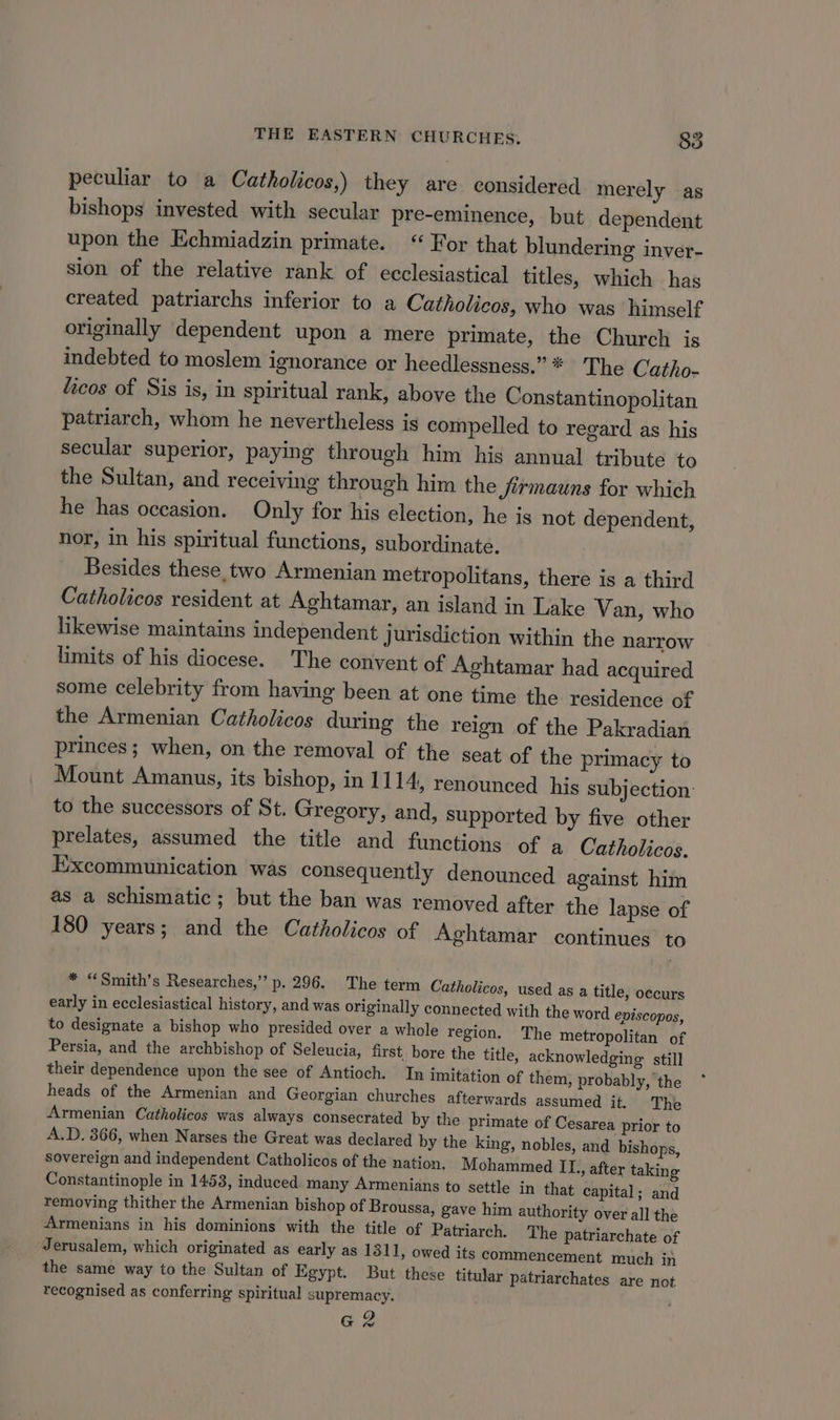 peculiar to a Catholicos,) they are considered merely as bishops invested with secular pre-eminence, but dependent upon the Echmiadzin primate. “ For that blundering inver- sion of the relative rank of ecclesiastical titles, which has created patriarchs inferior to a Catholicos, who was himself originally dependent upon a mere primate, the Church is indebted to moslem ignorance or heedlessness.” * The Catho- licos of Sis is, in spiritual rank, above the Constantinopolitan patriarch, whom he nevertheless is compelled to regard as his secular superior, paying through him his annual tribute to the Sultan, and receiving through him the firmauns for which he has occasion. Only for his election, he is not dependent, nor, in his spiritual functions, subordinate. Besides these two Armenian metropolitans, there is a third Catholicos resident at Aghtamar, an island in Lake Van, who likewise maintains independent Jurisdiction within the narrow limits of his diocese. The convent of Aghtamar had acquired some celebrity from having been at one time the residence of the Armenian Catholicos during the reign of the Pakradian princes; when, on the removal of the seat of the primacy to Mount Amanus, its bishop, in 1114, renounced his subjection: to the successors of St. Gregory, and, supported by five other prelates, assumed the title and functions of a Catholicos. Excommunication was consequently denounced against him as a schismatic ; but the ban was removed after the lapse of 180 years; and the Catholicos of Aghtamar continues to * “Smith’s Researches,’ p. 296. The term Catholicos, used as a title, occurs early in ecclesiastical history, and was originally connected with the word eniscopos, to designate a bishop who presided over a whole region. The metropolitan of Persia, and the archbishop of Seleucia, first. bore the title, acknowledging: still their dependence upon the see of Antioch. In imitation of them, probably, the heads of the Armenian and Georgian churches afterwards assumed it. The Armenian Catholicos was always consecrated by the primate of Cesarea prior to A.D. 366, when Narses the Great was declared by the king, nobles, and bishops, sovereign and independent Catholicos of the nation. Mohammed IL., after taking Constantinople in 1453, induced many Armenians to settle in that capital; and removing thither the Armenian bishop of Broussa, gave him authority over all the Armenians in his dominions with the title of Patriarch. The patriarchate of Jerusalem, which originated as early as 131 1, owed its commencement much in the same way to the Sultan of Egypt. But these titular patriarchates are not recognised as conferring spiritual supremacy. @ 2