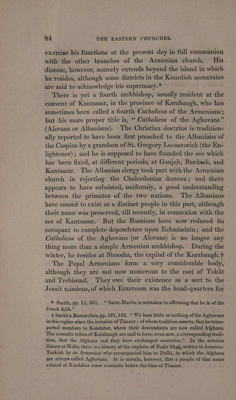 exercise his functions at the present day in full communion with the other branches of the Armenian church. His diocese, however, scarcely extends beyond the island in which he resides, although some districts in the Kourdish mountains are said to acknowledge his supremacy.* There is yet a fourth archbishop, usually resident at the convent of Kantsasar, in the province of Karabaugh, who has sometimes been called a fourth Catholicos of the Armenians; but his more proper title is, “ Catholicos of the Aghovans” (Alovans or Albanians). The Christian doctrine is tradition- ally reported to have been first preached to the Albanians of the Caspian by a grandson of St. Gregory Loosavorich (the En- lightener) ; and he is supposed to have founded the see which has been fixed, at different periods, at Ganjeh, Bardaah, and Kantsasar. The Albanian clergy took part with the Armenian church in rejecting the Chalcedonian decrees; and there appears to have subsisted, uniformly, a good understanding between the primates of the two nations. The Albanians have ceased to exist as a distinct. people in this part, although their name was preserved, till recently, in connexion with the see of Kantsasar. But the Russians have now reduced its ‘occupant to complete dependence upon Echmiadzin; and the Catholicos of the Aghovans (or Alovans) is no longer any thing more than a simple Armenian archbishop. During the winter, he resides at Shoosha, the capital of the Karabaugh.+ The Papal Armenians form a very considerable body, although they are not now numerous to the east of Tokat and Trebisond. They owe their existence as a sect to the Jesuit niissions, of which Erzeroom was the head-quarters for * Smith, pp. 11, 351.“ Saint-Martin is mistaken in affirming that he is of the Greek faith.” . + Smith’s Researches, pp. 181,182. “‘ We hear little or nothing ofthe Aghovans in this region since the invasion of Timoor ; of whom tradition asserts, that he trans- ported numbers to Kandahar, where their descendants are now called Afghans. The nomadic tribes of Karabaugh are said to have, even now, a corresponding tradi- -tion, that the Afghans and they have exchanged countries.” In the mission library at Malta, there is a history of the exploits of Nadir Shah, written in Armeno- Turkish by an Armenian who accompanied him to Delhi, in which the Afghans are always called Aghovans. It is certain, however, that a people of that name existed at Kandahar some centuries before the time of Timoor.