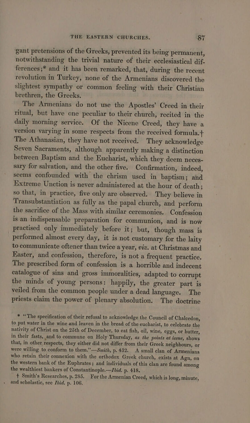 gant pretensions of the Greeks, prevented its being permanent, notwithstanding the trivial nature of their ecclesiastical dif. ferences ;* and it has been remarked, that, during the recent revolution in Turkey, none of the Armenians discovered the slightest sympathy or common feeling with their Christian brethren, the Greeks. The Armenians do not use the Apostles’ Creed in their ritual, but have one peculiar to their church, recited in the daily morning service. Of the Nicene Creed, they have a version varying in some respects from the received formula. + The Athanasian, they have not received. They acknowledge Seven Sacraments, although apparently making a distinction between Baptism and the Eucharist, which they deem neces- sary for salvation, and the other five. Confirmation, indeed, seems confounded with the chrism used in baptism; and Extreme Unction is never administered at the hour of death ; so that, in practice, five only are observed. They believe in Transubstantiation as fully as the papal church, and perform the sacrifice of the Mass with similar ceremonies. Confession is an indispensable preparation for communion, and is now practised only immediately before it; but, though mass is performed almost every day, it is not customary for the laity to communicate oftener than twice a year, viz. at Christmas and Easter, and confession, therefore, is not a frequent practice. The prescribed form of confession is a horrible and indecent catalogue of sins and gross immoralities, adapted to corrupt the minds of young persons: happily, the greater part is veiled from the common people under a dead language. The priests claim the power of plenary absolution. The doctrine * “The specification of their refusal to acknowledge the Council of Chalcedon, to put water in the wine and leaven in the bread of the eucharist, to celebrate the nativity of Christ on the 25th of December, to eat fish, oil, wine, eggs, or butter, in their fasts, and to commune on Holy Thursday, as the points at.issue, shows that, in other respects, they either did not differ from their Greek neighbours, or were willing to conform to them.”—Smith, p. 432. A small clan of Armenians who retain their connexion with the orthodox Greek church, exists at Agn, on the western bank of the Euphrates ; and individuals of this clan are found among the wealthiest bankers of Constantinople.—Jbid. p- 418. 7 Smith’s Researches, p. 285. For the Armenian Creed, which is long, minute, and scholastic, see Ibid. p. 106.