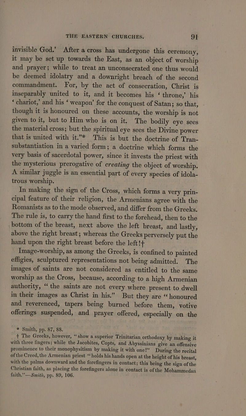 invisible God.’ After a cross has undergone this ceremony, it may be set up towards the East, as an object of worship and prayer; while to treat an unconsecrated one thus would be deemed idolatry and a downright breach of the second commandment. For, by the act of consecration, Christ is inseparably united to it, and it becomes his ‘ throne,’ his ‘chariot,’ and his ‘ weapon’ for the conquest of Satan; so that, though it is honoured on these accounts, the worship is not given to it, but to Him who is on it. The bodily eye sees the material cross; but the spiritual eye sees the Divine power that is united with it.”* This is but the doctrine of Tran- substantiation in a varied form; a doctrine which forms the very basis of sacerdotal power, since it invests the priest with the mysterious prerogative of creating the object of worship. A similar juggle is an essential part of every species of idola- trous worship. In making the sign of the Cross, which forms a very prin- cipal feature of their religion, the Armenians agree with the Romanists as to the mode observed, and differ from the Greeks. The rule is, to carry the hand first to the forehead, then to the bottom of the breast, next above the left breast, and lastly, above the right breast; whereas the Greeks perversely put the hand upon the right breast before the left!+ Image-worship, as among the Greeks, is confined to painted effigies, sculptured representations not being admitted. The images of saints are not considered as entitled to the same worship as the Cross, because, according to a high Armenian authority, “the saints are not every where present to dwell in their images as Christ in his.” But they are “honoured and reverenced, tapers being burned before them, votive offermgs suspended, and prayer offered, especially on the * Smith, pp. 87, 88. + The Greeks, however, ‘show a superior Trinitarian orthodoxy by making it with three fingers; while the Jacobites, Copts, and Abyssinians give an offensive prominence to their monophysitism by making it with one!” During the recital of the Creed, the Armenian priest “holds his hands open at the height of his breast, with the palms downward and the forefingers in contact; this being the sign of the Christian faith, as placing the forefingers alone in contact is of the Mohammedan faith.’’—Smith, pp. 89, 106.