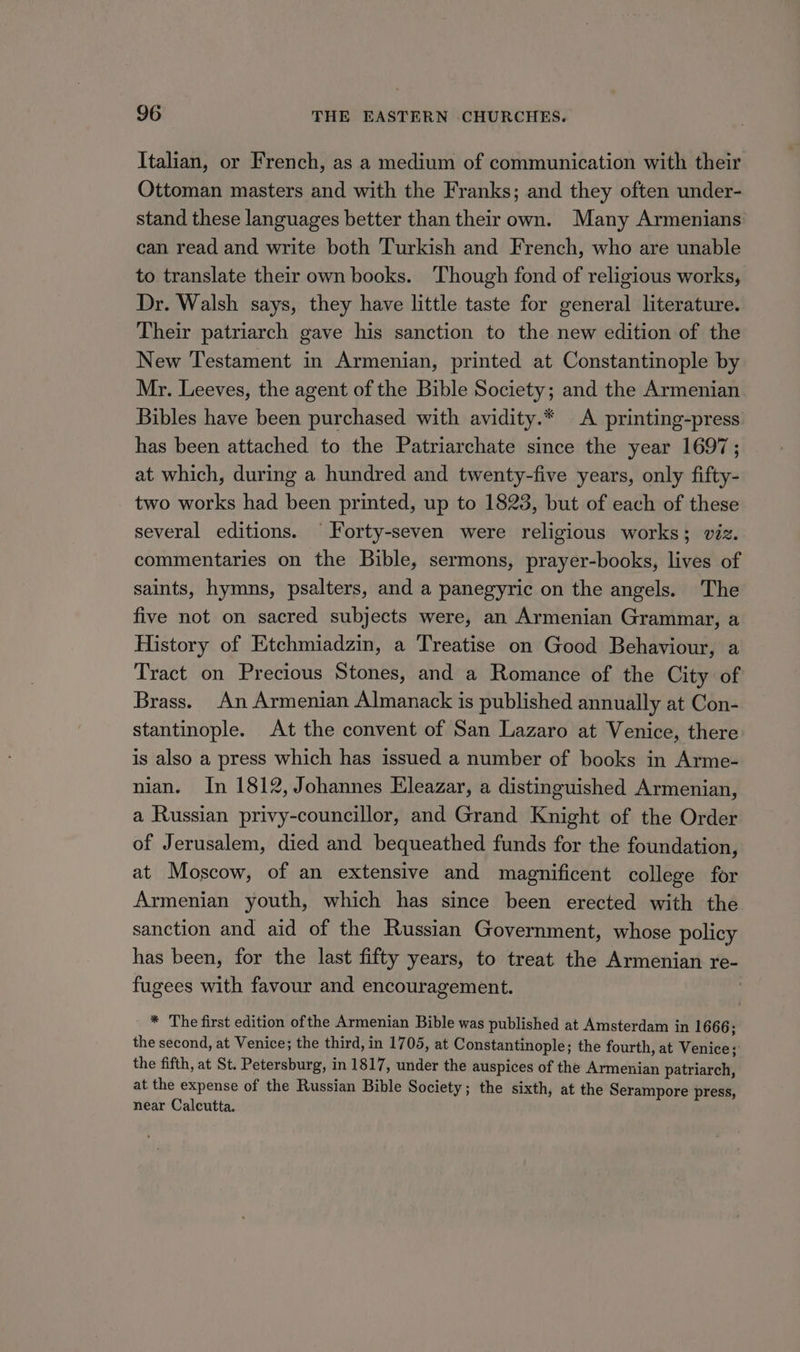 Italian, or French, as a medium of communication with their Ottoman masters and with the Franks; and they often under- stand these languages better than their own. Many Armenians can read and write both Turkish and French, who are unable to translate their own books. Though fond of religious works, Dr. Walsh says, they have little taste for general literature. Their patriarch gave his sanction to the new edition of the New Testament in Armenian, printed at Constantinople by Mr. Leeves, the agent of the Bible Society; and the Armenian Bibles have been purchased with avidity.* A printing-press has been attached to the Patriarchate since the year 1697; at which, during a hundred and twenty-five years, only fifty- two works had been printed, up to 1823, but of each of these several editions. ‘Forty-seven were religious works; viz. commentaries on the Bible, sermons, prayer-books, lives of saints, hymns, psalters, and a panegyric on the angels. The five not on sacred subjects were, an Armenian Grammar, a History of Etchmiadzin, a Treatise on Good Behaviour, a Tract on Precious Stones, and a Romance of the City of Brass. An Armenian Almanack is published annually at Con- stantinople. At the convent of San Lazaro at Venice, there is also a press which has issued a number of books in Arme- nian. In 1812, Johannes Eleazar, a distinguished Armenian, a Russian privy-councillor, and Grand Knight of the Order of Jerusalem, died and bequeathed funds for the foundation, at Moscow, of an extensive and magnificent college for Armenian youth, which has since been erected with the sanction and aid of the Russian Government, whose policy has been, for the last fifty years, to treat the Armenian re- fugees with favour and encouragement. | * The first edition ofthe Armenian Bible was published at Amsterdam in 1666; the second, at Venice; the third, in 1705, at Constantinople; the fourth, at Venice; the fifth, at St. Petersburg, in 1817, under the auspices of the Armenian patriarch, at the expense of the Russian Bible Society; the sixth, at the Serampore press, near Calcutta.
