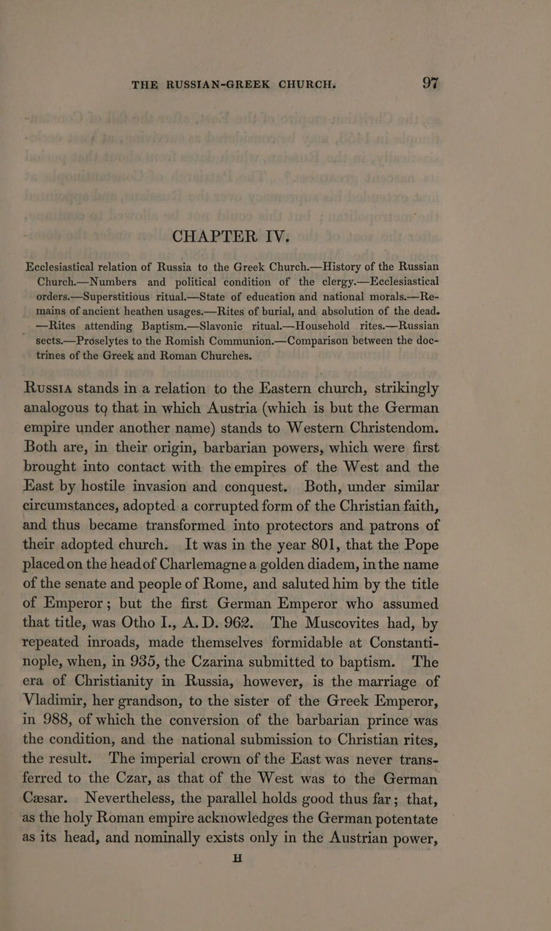 CHAPTER. IV. Ecclesiastical relation of Russia to the Greek Church.—History of the Russian Church Numbers and political condition of the clergy.—Ecclesiastical orders.—Superstitious ritual.—State of education and national morals.—Re- _ mains of ancient heathen usages.—Rites of burial, and absolution of the dead. —Rites attending Baptism.—Slavonic ritual—Household rites.—Russian sects.—Proselytes to the Romish Communion.—Comparison between the doc- trines of the Greek and Roman Churches. Russia stands in.a relation to the Eastern church, strikingly analogous tq that in which Austria (which is but the German empire under another name) stands to Western Christendom. Both are, in their origin, barbarian powers, which were first brought into contact with theempires of the West and the East by hostile invasion and conquest. Both, under similar circumstances, adopted a corrupted form of the Christian faith, and thus became transformed into protectors and patrons of their adopted church. It was in the year 801, that the Pope placed on the headof Charlemagne a golden diadem, inthe name of the senate and people of Rome, and saluted him by the title of Emperor; but the first German Emperor who assumed that title, was Otho I., A.D. 962. The Muscovites had, by repeated inroads, made themselves formidable at Constanti- nople, when, in 935, the Czarina submitted to baptism. The era of Christianity in Russia, however, is the marriage of Vladimir, her grandson, to the sister of the Greek Emperor, in 988, of which the conversion of the barbarian prince was the condition, and the national submission to Christian rites, the result. The imperial crown of the East was never trans- ferred to the Czar, as that of the West was to the German Cesar. Nevertheless, the parallel holds good thus far; that, as the holy Roman empire acknowledges the German potentate as its head, and nominally exists only in the Austrian power, H