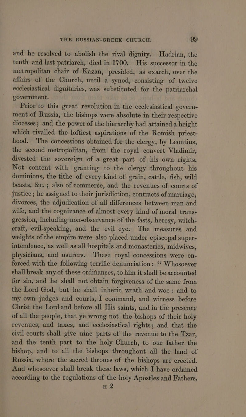 and he resolved to abolish the rival dignity. Hadrian, the tenth and last patriarch, died in 1700. His successor in the metropolitan chair of Kazan, presided, as exarch, over the affairs of the Church, until a synod, consisting of twelve ecclesiastical dignitaries, was substituted for the patriarchal government. Prior to this great revolution in the ecclesiastical govern- ment of Russia, the bishops were absolute in their respective dioceses; and the power of the hierarchy had attained a height which rivalled the loftiest aspirations of the Romish priest- hood. The concessions obtained for the clergy, by Leontius, the second metropolitan, from the royal convert Vladimir, divested the sovereign of a great part of his own rights. Not content with granting to the clergy throughout his dominions, the tithe of every kind of grain, cattle, fish, wild beasts, &amp;c.; also of commerce, and the revenues of courts of justice ; he assigned to their jurisdiction, contracts of marriage, divorces, the adjudication of all differences between man and wife, and the cognizance of almost every kind of moral trans- gression, including non-observance of the fasts, heresy, witch- craft, evil-speaking, and the evil eye. The measures and weights of the empire were also placed under episcopal super- intendence, as well as all hospitals and monasteries, midwives, physicians, and usurers. ‘These royal concessions were en- forced with the following terrific denunciation: ‘* Whosoever shall break any of these ordinances, to him it shall be accounted for sin, and he shall not obtain forgiveness of the same from the Lord God, but he shall inherit wrath and woe: and to my own judges and courts, I command, and witness before Christ the Lord and before all His saints, and in the presence of all the people, that ye wrong not the bishops of their holy revenues, and taxes, and ecclesiastical rights; and that the civil courts shall give nine parts of the revenue to the Tzar, and the tenth part to the holy Church, to our father. the bishop, and to all the bishops throughout all the land of Russia, where the sacred thrones of the bishops are erected. And whosoever shall break these laws, which I have ordained according to the regulations of the holy Apostles and Fathers, H 2