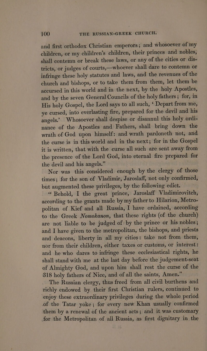 and first orthodox Christian emperors; and whosoever of my children, or my children’s children, their princes and nobles, shall contemn or break these laws, or any of the cities or dis- tricts, or judges of courts,—whoever shall dare to contemn or infringe these holy statutes and laws, and the revenues of the church and bishops, or to take them from them, let them be accursed in this world and in the next, by the holy Apostles, and by the seven General Councils of the holy fathers; for, in His holy Gospel, the Lord says to all such, ‘ Depart from me, ye cursed, into everlasting fire, prepared for the devil and his angels.’ Whosoever shall despise or disannul this holy ordi- nance of the Apostles and Fathers, shall bring down the wrath of God upon himself: and wrath pardoneth not, and the curse is in this world and in the next; for in the Gospel it is written, that with the curse all such are sent away from the presence of the Lord God, into eternal fire prepared for the devil and his angels.” | . Nor was this considered enough by the clergy of those times; for the son of Vladimir, Jaroslaff, not only confirmed, but augmented these privileges, by the following edict. “‘ Behold, I the great prince, Jaroslaff Vladimirovitch, according to the grants made by my father to Hilarion, Metro- politan of Kief and all Russia, I have ordained, according to the Greek Nomokanon, that these rights (of the church) are not liable to be judged of by the prince or his nobles; and I have given to the metropolitan, the bishops, and priests and deacons, liberty in all my cities: take not from them, nor from their children, either taxes or customs, or interest: and he who dares to infringe these ecclesiastical rights, he shall stand with me at the last day before the judgement-seat of Almighty God, and upon him shall rest the curse of the 318 holy fathers of Nice, and of all the saints, Amen.” The Russian clergy, thus freed from all civil burthens and richly endowed by. their first Christian rulers, continued to enjoy these extraordinary privileges during the whole period of the Tatar yoke; for every new Khan usually confirmed them by a renewal of the ancient acts; and it was customary for the Metropolitan of all Russia, as first dignitary in the