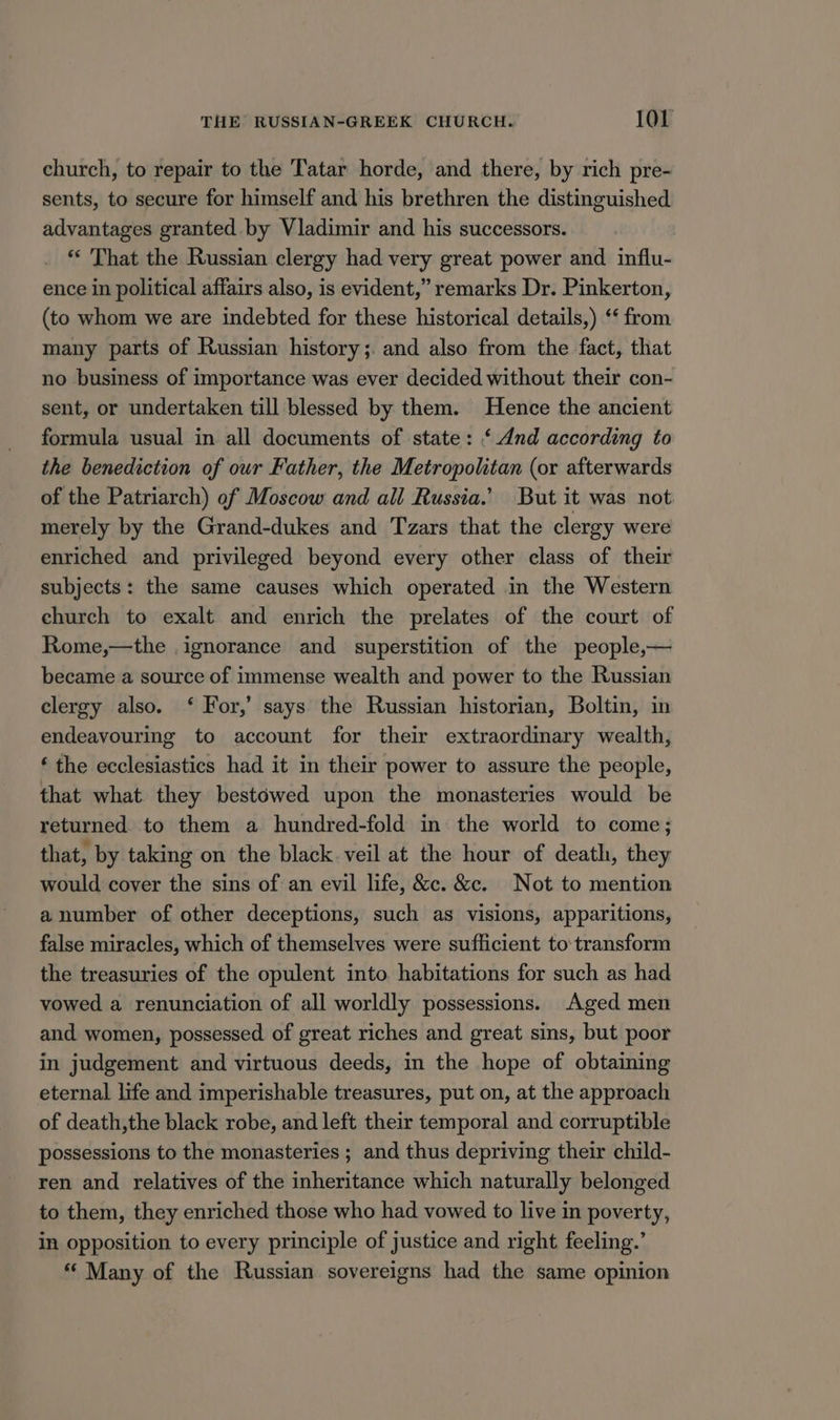 church, to repair to the Tatar horde, and there, by rich pre- sents, to secure for himself and his brethren the distinguished advantages granted .by Vladimir and his successors. *“‘ That the Russian clergy had very great power and influ- ence in political affairs also, is evident,” remarks Dr. Pinkerton, (to whom we are indebted for these historical details,) ‘‘ from many parts of Russian history ;. and also from the fact, that no business of importance was ever decided without their con- sent, or undertaken till blessed by them. Hence the ancient formula usual in all documents of state: ‘And according to the benediction of our Father, the Metropolitan (or afterwards of the Patriarch) of Moscow and all Russia.’ But it was not merely by the Grand-dukes and Tzars that the clergy were enriched and privileged beyond every other class of their subjects: the same causes which operated in the Western church to exalt and enrich the prelates of the court of Rome,—the ignorance and superstition of the people,— became a source of immense wealth and power to the Russian clergy also. ‘ For,’ says the Russian historian, Boltin, in endeavouring to account for their extraordinary wealth, ‘ the ecclesiastics had it in their power to assure the people, that what they bestowed upon the monasteries would be returned. to them a hundred-fold in the world to come; that, by taking on the black. veil at the hour of death, they would cover the sins of an evil life, &amp;c. &amp;c. Not to mention a number of other deceptions, such as visions, apparitions, false miracles, which of themselves were sufficient to transform the treasuries of the opulent into habitations for such as had vowed a renunciation of all worldly possessions. Aged men and women, possessed of great riches and great sins, but poor in judgement and virtuous deeds, in the hope of obtaining eternal life and imperishable treasures, put on, at the approach of death,the black robe, and left their temporal and corruptible possessions to the monasteries ; and thus depriving their child- ren and relatives of the inheritance which naturally belonged to them, they enriched those who had vowed to live in poverty, in opposition to every principle of justice and right feeling.’ “ Many of the Russian sovereigns had the same opinion