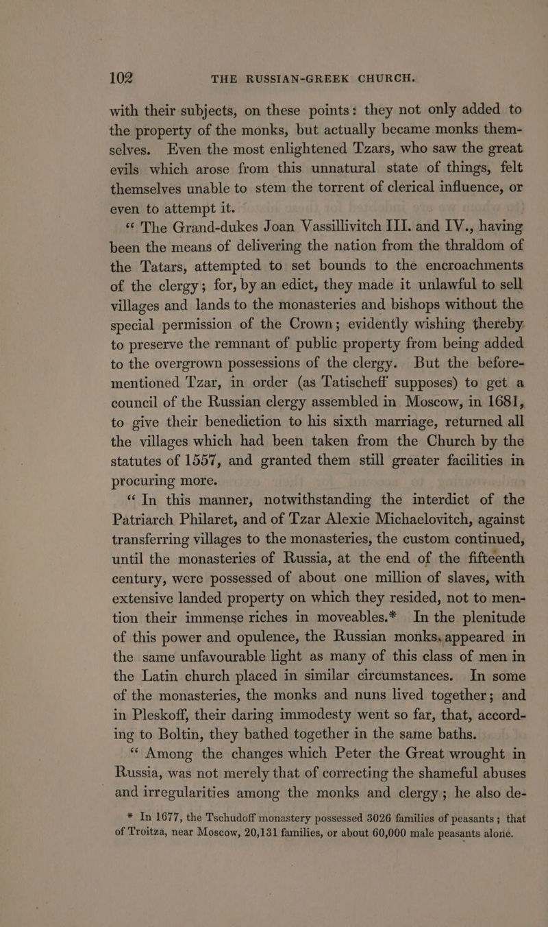 with their subjects, on these points: they not only added to the property of the monks, but actually became monks them- selves. Even the most enlightened Tzars, who saw the great evils which arose from this unnatural state of things, felt themselves unable to stem the torrent of clerical influence, or even to attempt it. ‘¢ The Grand-dukes Joan TieseiiatcH III. and IV., — been the means of delivering the nation from the thraldom of the Tatars, attempted to set bounds to the encroachments of the clergy; for, by an edict, they made it unlawful to sell villages and lands to the monasteries and bishops without the special permission of the Crown; evidently wishing thereby. to preserve the remnant of public property from being added to the overgrown possessions of the clergy. But the before- mentioned Tzar, in order (as Tatischeff supposes) to get a council of the Russian clergy assembled in Moscow, in 1681, to give their benediction to his sixth marriage, returned all the villages which had been taken from the Church by the statutes of 1557, and granted them still greater facilities in procuring more. “In this manner, notwithstanding the interdict of the Patriarch Philaret, and of Tzar Alexie Michaelovitch, against transferring villages to the monasteries, the custom continued, until the monasteries of Russia, at the end of the fifteenth century, were possessed of about one million of slaves, with extensive landed property on which they resided, not to men- tion their immense riches in moveables.* In the plenitude of this power and opulence, the Russian monksyappeared in the same unfavourable light as many of this class of men in the Latin church placed in similar circumstances. In some of the monasteries, the monks and nuns lived together; and in Pleskoff, their daring immodesty went so far, that, accord- ing to Boltin, they bathed together in the same baths. “‘ Among the changes which Peter the Great wrought in Russia, was not merely that of correcting the shameful abuses _ and irregularities among the monks and clergy; he also de- * In 1677, the Tschudoff monastery possessed 3026 families of peasants ; that of Troitza, near Moscow, 20,131 families, or about 60,000 male peasants alone.