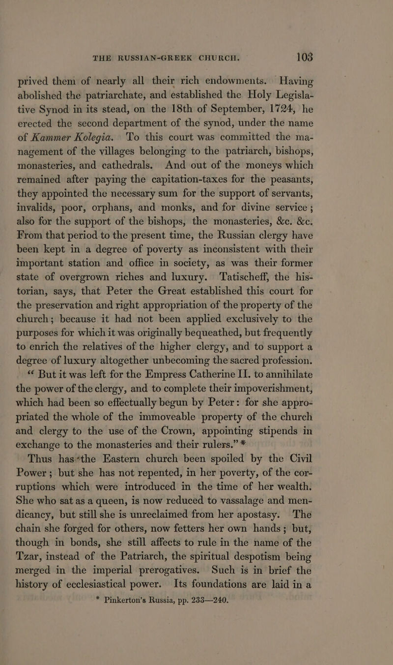 prived them of nearly all their rich endowments. Having abolished the patriarchate, and established the Holy Legisla- tive Synod in its stead, on the 18th of September, 1724, he erected the second department of the synod, under the name of Kammer Kolegia. To this court was committed the ma- nagement of the villages belonging to the patriarch, bishops, monasteries, and cathedrals. And out of the moneys which remained after paying the capitation-taxes for the peasants, they appointed the necessary sum for the support of servants, invalids, poor, orphans, and monks, and for divine service ; also for the support of the bishops, the monasteries, &amp;c. &amp;c. From that period to the present time, the Russian clergy have been kept in a degree of poverty as inconsistent with their important station and office in society, as was their former state of overgrown riches and luxury. ‘Tatischeff, the his- torian, says, that Peter the Great established this court for the preservation and right appropriation of the property of the church; because it had not been applied exclusively to the purposes for which it was originally bequeathed, but frequently to enrich the relatives of the higher clergy, and to support a degree of luxury altogether unbecoming the sacred profession. ** But it was left for the Empress Catherine II. to annihilate the power of the clergy, and to complete their impoverishment, which had been so effectually begun by Peter: for she appro- priated the whole of the immoveable property of the church and clergy to the use of the Crown, appointing stipends in exchange to the monasteries and their rulers.” * Thus has*the Eastern church been spoiled by the Civil Power; but she has not repented, in her poverty, of the cor- ruptions which were introduced in the time of her wealth. She who sat as a queen, is now reduced to vassalage and men- dicancy, but still she is unreclaimed from her apostasy. The chain she forged for others, now fetters her own hands; but, though in bonds, she still affects to rule in the name of the Tzar, instead of the Patriarch, the spiritual despotism being merged in the imperial prerogatives. Such is in brief the history of ecclesiastical power. Its foundations are laid in a * Pinkerton’s Russia, pp. 283—240.