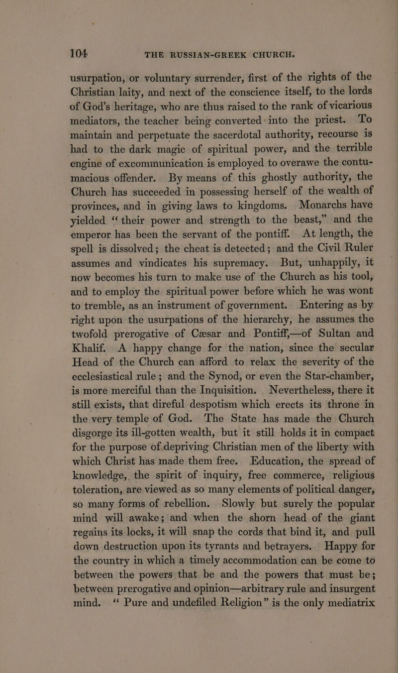 usurpation, or voluntary surrender, first of the rights of the Christian laity, and next of the conscience itself, to the lords of God’s heritage, who are thus raised to the rank of vicarious mediators, the teacher being converted: into the priest. To maintain and perpetuate the sacerdotal authority, recourse is had to the dark magic of spiritual power, and the terrible engine of excommunication is employed to overawe the contu- macious offender. By means of this ghostly authority, the Church has succeeded in possessing herself of the wealth of provinces, and in giving laws to kingdoms. Monarchs have yielded “their power and strength to the beast,” and the emperor has been the servant of the pontiff. At length, the spell is dissolved; the cheat is detected; and the Civil Ruler assumes and vindicates his supremacy. But, unhappily, it now becomes his turn to make use of the Church as his tool, and to employ the spiritual power before which he was wont to tremble, as an instrument of government. Entering as by right upon the usurpations of the hierarchy, he assumes the twofold prerogative of Cesar and Pontiff,—of Sultan and Khalif. A happy change for the nation, since the secular Head of the Church can afford to relax the severity of the ecclesiastical rule ; and the Synod, or even the Star-chamber, is more merciful than the Inquisition. _ Nevertheless, there it still exists, that direful despotism which erects its throne in the very temple of God. The State has made the Church disgorge its ill-gotten wealth, but it still holds it in compact for the purpose of.depriving Christian men of the liberty with which Christ has made them free. Education, the spread of knowledge, the spirit of inquiry, free commerce, religious toleration, are viewed as so many elements of political danger, so many forms of rebellion. Slowly but surely the popular mind will awake; and when the shorn head of the giant regains its locks, it will snap the cords that bind it, and pull down destruction upon its tyrants and betrayers. Happy for the country in which a timely accommodation can be come to between the powers that be and the powers that must be; between prerogative and opinion—arbitrary rule and insurgent mind. ‘* Pure and undefiled Religion” is the only mediatrix