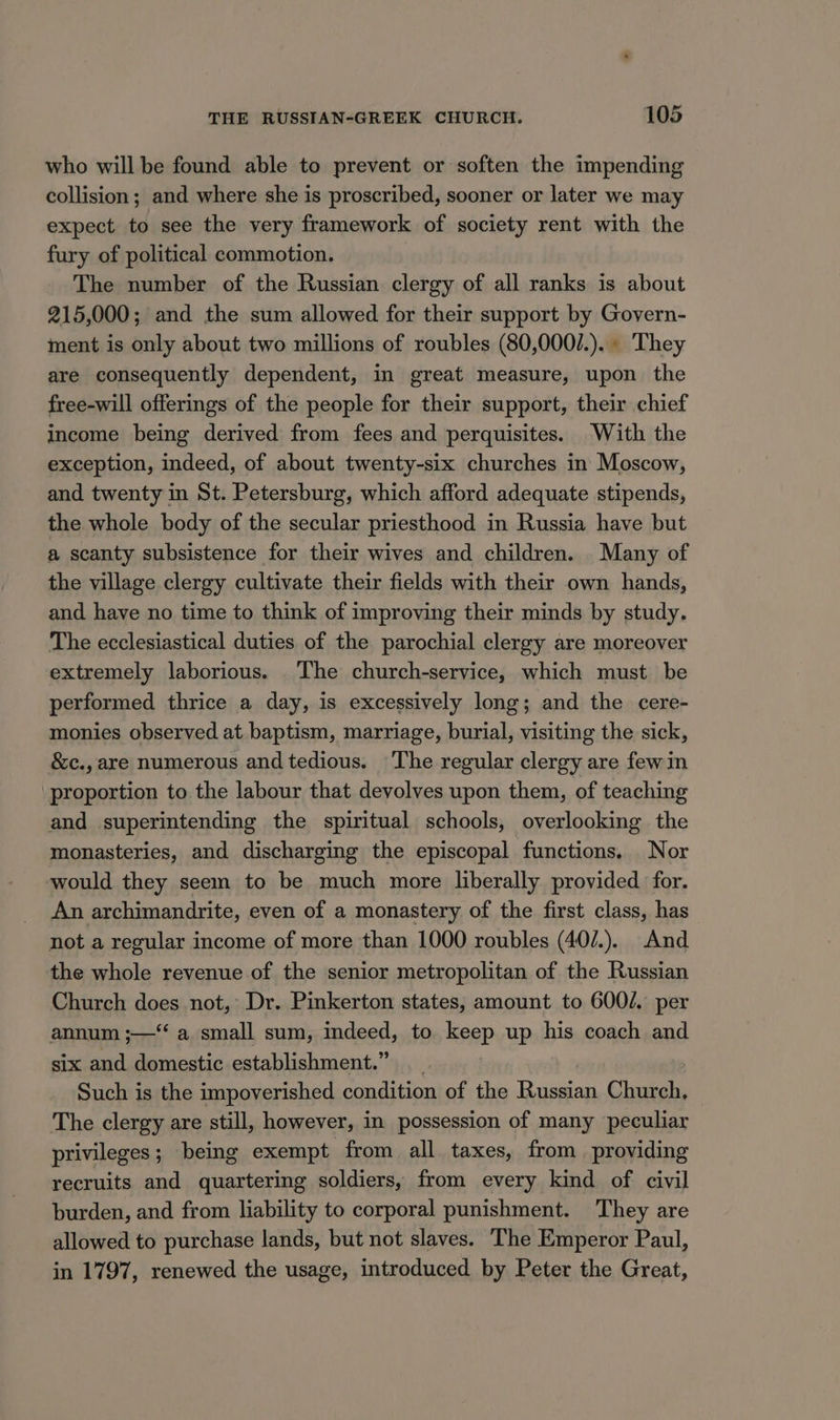 who will be found able to prevent or soften the impending collision; and where she is proscribed, sooner or later we may expect to see the very framework of society rent with the fury of political commotion. The number of the Russian clergy of all ranks is about 215,000; and the sum allowed for their support by Govern- ment is only about two millions of roubles (80,000/.).. They are consequently dependent, in great measure, upon the free-will offerings of the people for their support, their chief income being derived from fees and perquisites. With the exception, indeed, of about twenty-six churches in Moscow, and twenty in St. Petersburg, which afford adequate stipends, the whole body of the secular priesthood in Russia have but a scanty subsistence for their wives and children. Many of the village clergy cultivate their fields with their own hands, and have no time to think of improving their minds by study. The ecclesiastical duties of the parochial clergy are moreover extremely laborious. The church-service, which must be performed thrice a day, is excessively long; and the cere- monies observed at baptism, marriage, burial, visiting the sick, &amp;c., are numerous and tedious. The regular clergy are fewin proportion to the labour that devolves upon them, of teaching and superintending the spiritual schools, overlooking the monasteries, and discharging the episcopal functions. Nor would they seem to be much more liberally provided for. An archimandrite, even of a monastery of the first class, has not a regular income of more than 1000 roubles (40/.). And the whole revenue of the senior metropolitan of the Russian Church does not, Dr. Pinkerton states, amount to 6002. per annum ;—‘‘ a small sum, indeed, to keep up his coach and six and domestic establishment.” Such is the impoverished condition of the Russian Cheah The clergy are still, however, in possession of many peculiar privileges; being exempt from all taxes, from providing recruits and quartering soldiers, from every kind of civil burden, and from liability to corporal punishment. They are allowed to purchase lands, but not slaves. The Emperor Paul, in 1797, renewed the usage, introduced by Peter the Great,