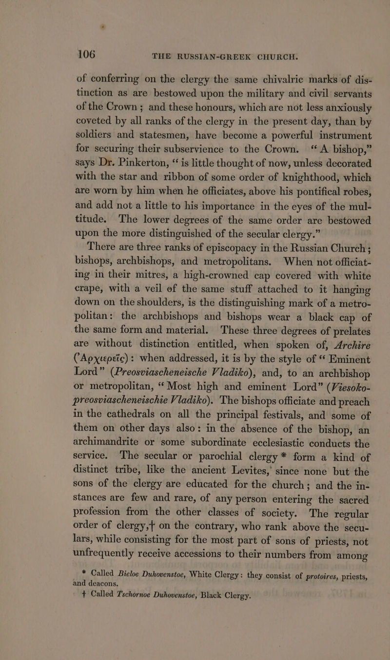of conferring on the clergy the same chivalric marks of dis- tinction as are bestowed upon the military and civil servants of the Crown ; and these honours, which are not less anxiously coveted by all ranks of the clergy in the present day, than by soldiers and statesmen, have become a powerful instrument for securing their subservience to the Crown. “A bishop,” says Dr. Pinkerton, “ is little thought of now, unless decorated with the star and ribbon of some order of knighthood, which are worn by him when he officiates, above his pontifical robes, and add not a little to his importance in the eyes of the mul- titude. The lower degrees of the same order are bestowed upon the more distinguished of the secular clergy.” There are three ranks of episcopacy in the Russian Church ; bishops, archbishops, and metropolitans. When not officiat- ing in their mitres, a high-crowned cap covered with white crape, with a veil of the same stuff attached to it hanging down on the shoulders, is the distinguishing mark of a metro- politan: the archbishops and bishops wear a black cap of the same form and material. These three degrees of prelates are without distinction entitled, when spoken of, Archire CApxtepetc) : when addressed, it is by the style of ‘* Eminent Lord” (Preosviascheneische Viadiko), and, to an archbishop or metropolitan, “ Most high and eminent Lord” (Viesoko- preosviascheneischie Vladiko). The bishops officiate and preach in the cathedrals on all the principal festivals, and some of them on other days also: in the absence of the bishop, an archimandrite or some subordinate ecclesiastic conducts the service. The secular or parochial clergy * form a kind of distinct tribe, like the ancient Levites, since none but the sons of the clergy are educated for the church; and the in- stances are few and rare, of any person entering the sacred profession from the other classes of society. The regular order of clergy,} on the contrary, who rank above the secu- lars, while consisting for the most part of sons of priests, not unfrequently receive accessions to their numbers from among * Called Bieloe Duhovenstoe, White Clergy: they consist of protoires, priests, and deacons. + Called T'schornoe Duhovenstoe, Black Clergy.