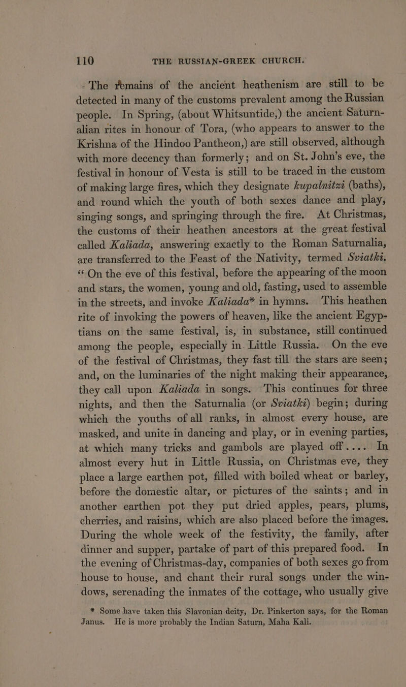 -The yvemains of the ancient heathenism are still to be detected in many of the customs prevalent among the Russian people. In Spring, (about Whitsuntide,) the ancient Saturn- alian rites in honour of Tora, (who appears to answer to the Krishna of the Hindoo Pantheon,) are still observed, although with more decency than formerly; and on St. John’s eve, the festival in honour of Vesta is still to be traced in the custom of making large fires, which they designate kupadnitzi (baths), and round which the youth of both sexes dance and play, singing songs, and springing through the fire. At Christmas, the customs of their heathen ancestors at the great festival called Kaliada, answering exactly to the Roman Saturnalia, are transferred to the Feast of the Nativity, termed Swzathe, ‘‘ On the eve of this festival, before the appearing of the moon and stars, the women, young and old, fasting, used to assemble in the streets, and invoke Kaliada* in hymns. This heathen rite of invoking the powers of heaven, like the ancient Egyp- tians on the same festival, is, in substance, still continued among the people, especially in. Little Russia. On the eve of the festival of Christmas, they fast till the stars are seen; and, on the luminaries of the night making their appearance, they call upon Kaliada in songs. This continues for three nights, and then the Saturnalia (or Sviatki) begin; during which the youths of all ranks, in almost every house, are masked, and unite in dancing and play, or in evening parties, at which many tricks and gambols are played off.... In almost every hut in Little Russia, on Christmas eve, they place a large earthen pot, filled with boiled wheat or barley, before the domestic altar, or pictures of the saints; and in another earthen pot they put dried apples, pears, plums, cherries, and raisins, which are also placed before the images. During the whole week of the festivity, the family, after dinner and supper, partake of part of this prepared food. In the evening of Christmas-day, companies of both sexes go from house to house, and chant their rural songs under the win- dows, serenading the inmates of the cottage, who usually give * Some have taken this Slavonian deity, Dr. Pinkerton says, for the Roman Janus. He is more probably the Indian Saturn, Maha Kali.