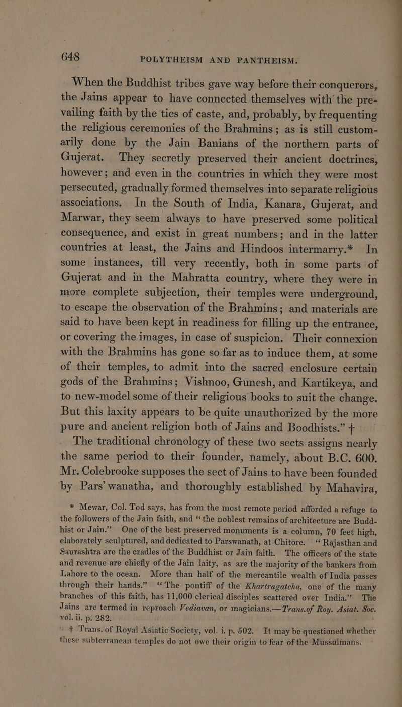 When the Buddhist tribes gave way before their conquerors, the Jains appear to have connected themselves with’ the pre- vailing faith by the ties of caste, and, probably, by frequenting the religious ceremonies of the Brahmins; as is still custom- arily done by the Jain Banians of the northern parts of Gujerat. They secretly preserved their ancient doctrines, however; and even in the countries in which they were most persecuted, gradually formed themselves into separate religious associations. In the South of India, Kanara, Gujerat, and Marwar, they seem always to have preserved some political consequence, and exist in great numbers; and in the latter countries at least, the Jains and Hindoos intermarry.* In some instances, till very recently, both in some parts of Gujerat and in the Mahratta country, where they were in more complete subjection, their temples were underground, to escape the observation of the Brahmins; and materials are said to have been kept in readiness for filling up the entrance, or covering the images, in case of suspicion. Their connexion with the Brahmins has gone so far as to induce them, at some of their temples, to admit into the sacred enclosure certain gods of the Brahmins; Vishnoo, Gunesh, and Kartikeya, and to new-model some of their religious books to suit the change. But this laxity appears to be quite unauthorized by the more pure and ancient religion both of Jains and Boodhists.” + The traditional chronology of these two sects assigns nearly the same period to their founder, namely, about B.C. 600. Mr. Colebrooke supposes the sect of Jains to have been founded by Pars’ wanatha, and thoroughly established by Mahavira, * Mewar, Col. Tod says, has from the most remote period afforded a refuge to the followers of the Jain faith, and “the noblest remains of architecture are Budd- hist or Jain.” One of the best preserved monuments is a column, 70 feet high, elaborately sculptured, and dedicated to Parswanath, at Chitore. Rajasthan and Saurashtra are the cradles of the Buddhist or Jain faith. The officers of the state and revenue are chiefly of the Jain laity, as are the majority of the bankers from Lahore to the ocean. More than half of the mercantile wealth of India passes through their hands.” ‘The pontiff of the Khartragatcha, one of the many branches of this faith, has 11,000 clerical disciples scattered over India.” The Jains are termed in reproach Vediavan, or magicians.—Trans.of Roy. Asiat. Soc. vol. ii. p: 282. . + Trans. of Royal Asiatic Society, vol. i. p. 502. It may be questioned whether these subterranean temples do not owe their origin to fear of the Mussulmans.
