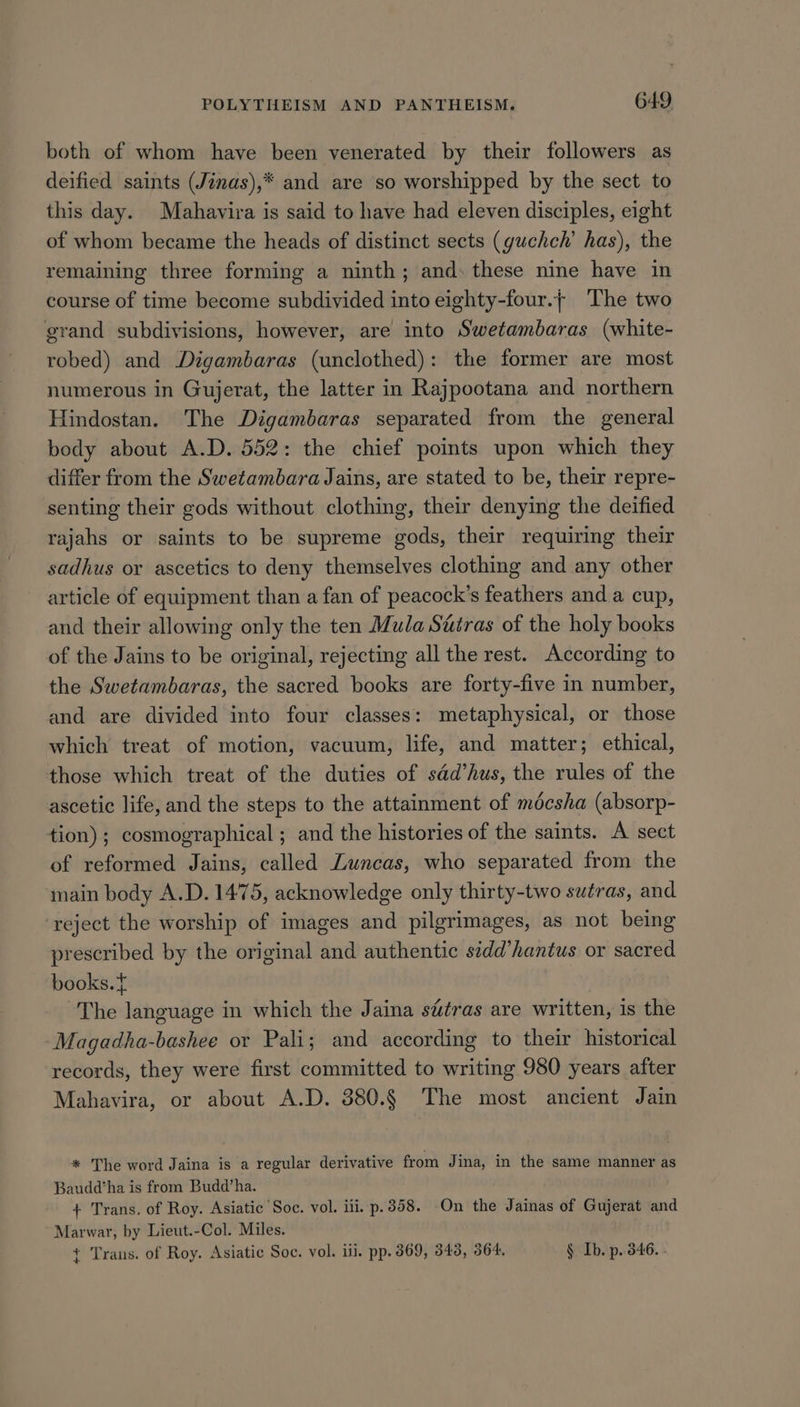 both of whom have been venerated by their followers as deified saints (Jinas),* and are so worshipped by the sect to this day. Mahavira is said to have had eleven disciples, eight of whom became the heads of distinct sects (guchch’ has), the remaining three forming a ninth; and. these nine have in course of time become subdivided into eighty-four.+ ‘The two grand subdivisions, however, are into Swetambaras (white- robed) and Digambaras (unclothed): the former are most numerous in Gujerat, the latter in Rajpootana and northern Hindostan. The Digambaras separated from the general body about A.D. 552: the chief points upon which they differ from the Swetambara Jains, are stated to be, their repre- senting their gods without clothing, their denying the deified rajahs or saints to be supreme gods, their requiring their sadhus or ascetics to deny themselves clothing and any other article of equipment than a fan of peacock’s feathers and a cup, and their allowing only the ten Mula Sutras of the holy books of the Jains to be original, rejecting all the rest. According to the Swetambaras, the sacred books are forty-five in number, and are divided into four classes: metaphysical, or those which treat of motion, vacuum, life, and matter; ethical, those which treat of the duties of sdd’hus, the rules of the ascetic life, and the steps to the attainment of mécsha (absorp- tion); cosmographical ; and the histories of the saints. A sect of reformed Jains, called Luncas, who separated from the main body A.D. 1475, acknowledge only thirty-two swéras, and ‘reject the worship of images and pilgrimages, as not being prescribed by the original and authentic s¢dd’hantus or sacred books.t The language in which the Jaina s&amp;tras are written, is the Magadha-bashee or Pali; and according to their historical records, they were first committed to writing 980 years after Mahavira, or about A.D. 380.§ The most ancient Jain * The word Jaina is a regular derivative from Jina, in the same manner as Baudd‘ha is from Budd’ha. + Trans. of Roy. Asiatic Soc. vol. iti. p.358. On the Jainas of Gujerat and Marwar, by Lieut.-Col. Miles. + Trans. of Roy. Asiatic Soe. vol. iii. pp. 869, 343, 364. § Ib. p. 346. .