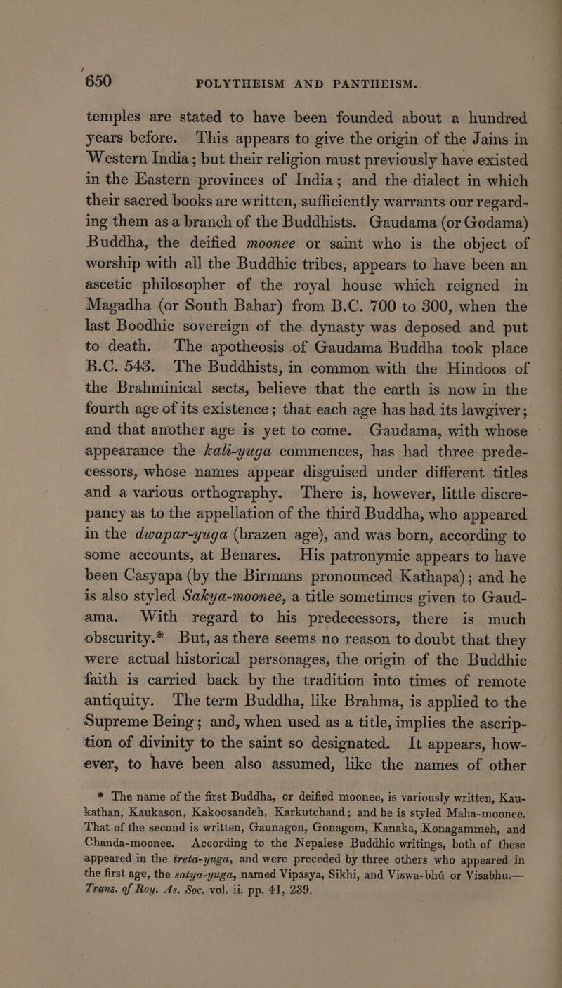 temples are stated to have been founded about a hundred years before. This appears to give the origin of the Jains in Western India; but their religion must previously have existed in the Eastern provinces of India; and the dialect in which their sacred books are written, sufficiently warrants our regard- ing them asa branch of the Buddhists. Gaudama (or Godama) Buddha, the deified moonee or saint who is the object of worship with all the Buddhic tribes, appears to have been an ascetic philosopher of the royal house which reigned in Magadha (or South Bahar) from B.C. 700 to 300, when the last Boodhic sovereign of the dynasty was deposed and put to death. The apotheosis of Gaudama Buddha took place B.C. 543. The Buddhists, in common with the Hindoos of the Brahminical sects, believe that the earth is now in the fourth age of its existence; that each age has had its lawgiver; and that another age is yet to come. Gaudama, with whose appearance the kak-yuga commences, has had three prede- cessors, whose names appear disguised under different titles and a various orthography. ‘There is, however, little discre- pancy as to the appellation of the third Buddha, who appeared in the dwapar-yuga (brazen age), and was born, according to some accounts, at Benares. His patronymic appears to have been Casyapa (by the Birmans pronounced Kathapa); and he is also styled Sakya-moonee, a title sometimes given to Gaud- ama. With regard to his predecessors, there is much obscurity.* But, as there seems no reason to doubt that they were actual historical personages, the origin of the Buddhic faith is carried back by the tradition into times of remote antiquity. The term Buddha, like Brahma, is applied to the Supreme Being; and, when used as a title, implies the ascrip- tion of divinity to the saint so designated. It appears, how- ever, to have been also assumed, like the names of other * The name of the first Buddha, or deified moonee, is variously written, Kau- kathan, Kaukason, Kakoosandeh, Karkutchand; and he is styled Maha-moonee. That of the second is written, Gaunagon, Gonagom, Kanaka, Konagammeh, and Chanda-moonee. According to the Nepalese Buddhic writings, both of these appeared in the treta-yuga, and were preceded by three others who appeared in the first age, the satya-yuga, named Vipasya, Sikhi, and Viswa-bht or Visabhu.— Trans. of Roy. As. Soc. vol. ii. pp. 41, 239.
