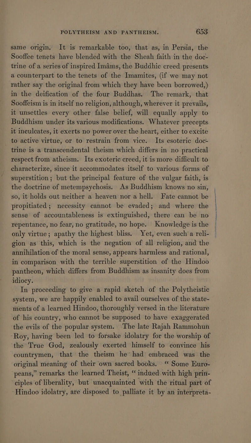 same origin. It is remarkable too, that as, in Persia, the Sooffee tenets have blended with the Sheah faith in the doc- trine of a series of inspired Imams, the Buddhie creed presents a counterpart to the tenets of the Imamites, (if we may not rather say the original from which they have been borrowed,) in the deification of the four Buddhas. The remark, that Sooffeism is in itself no religion, although, wherever it prevails, it unsettles every other false belief, will equally apply to Buddhism under its various modifications. Whatever precepts it ineulcates, it exerts no power over the heart, either to excite to active virtue, or to restrain from vice. Its esoteric doc- - trine is a transcendental theism which differs in no practical respect from atheism. Its exoteric creed, it is more difficult to characterize, since it accommodates itself to various forms of superstition; but the principal feature of the vulgar faith, is the doctrine of metempsychosis. As Buddhism knows no sin, so, it holds out neither a heaven nor a hell. Fate cannot be propitiated ; necessity cannot be evaded; and where the sense of accountableness is extinguished, there can be no repentance, no fear, no gratitude, no hope. Knowledge is the only virtue; apathy the highest bliss. Yet, even such a reli- gion as this, which is the negation of all religion, and the annihilation of the moral sense, appears harmless and rational, in comparison with the terrible superstition of the Hindoo pantheon, which differs from Buddhism as insanity does from idiocy. In proceeding to give a rapid sketch of the Polytheistic system, we are happily enabled to avail ourselves of the state- ments of a learned Hindoo, thoroughly versed in the literature of his country, who cannot be supposed to have exaggerated the evils of the popular system. The late Rajah Rammohun Roy, having been led to forsake idolatry for the worship of the True God, zealously exerted himself to convince his countrymen, that the theism he’ had embraced was the original meaning of their own sacred books. ‘“ Some Euro- peans,” remarks the learned Theist, “ indued: with high prin- ciples of liberality, but unacquainted with the ritual part of Hindoo idolatry, are disposed to palliate it by an interpreta- nomi ten DIN TED