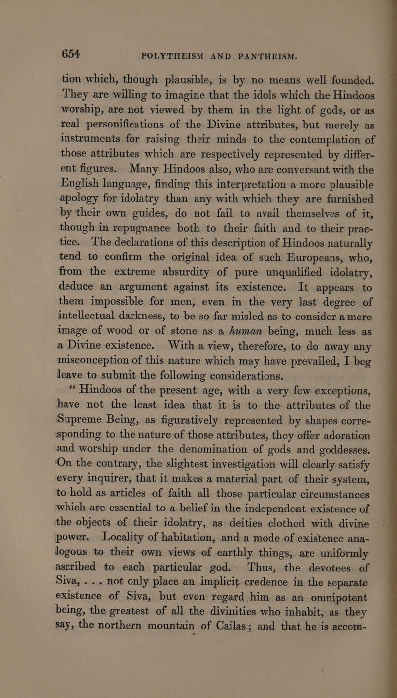 tion which, though plausible, is by no means well founded. ‘They are willing to imagine that the idols which the Hindoos worship, are not viewed by them in the light of gods, or as real personifications of the Divine attributes, but merely as instruments for raising their minds to the contemplation of those attributes which are respectively represented by differ- ent figures. Many Hindoos also, who are conversant with the English language, finding this interpretation a more plausible apology for idolatry than any with which they are furnished by their own guides, do not fail to avail themselves of it, though in repugnance both to their faith and to their prac- tice. The declarations of this description of Hindoos naturally tend to confirm the original idea of such Europeans, who, from the extreme absurdity of pure unqualified idolatry, deduce an argument against its existence. It appears to them impossible for men, even in the very last degree of intellectual darkness, to be so far misled as to consider a mere image of wood or of stone as a human being, much less as a Divine existence. With a view, therefore, to do away any misconception of this nature which may have prevailed, I beg leave to submit the following considerations. “‘ Hindoos of the present age, with a very few exceptions, have not the least idea that it is to the attributes of the Supreme Being, as figuratively represented by shapes corre- sponding to the nature of those attributes, they offer adoration and worship under the denomination of gods and goddesses. ‘On the contrary, the slightest investigation will clearly satisfy every inquirer, that it makes a material part of their system, to hold as articles of faith all those particular circumstances which are essential to a belief in the independent existence of the objects of their idolatry, as deities clothed with divine power. Locality of habitation, and a mode of existence ana- logous to their own views of earthly things, are uniformly ascribed to each particular god. Thus, the devotees of Siva, ... not only place an implicit credence in the separate existence of Siva, but even regard him as an omnipotent being, the greatest of all the divinities who inhabit, as they say, the northern mountain of Cailas; and that he is accom-