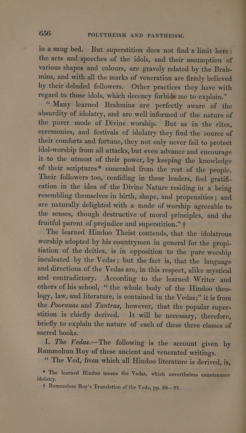 ina snug bed. But superstition does not find a limit here: the acts and speeches of the idols, and their assumption of various shapes and colours, are gravely related by the Brah- mins, and with all the marks of veneration are firmly believed by their deluded followers. Other practices they have with regard to those idols, which decency forbids me to explain.” ‘“‘ Many learned Brahmins are perfectly aware of the absurdity of idolatry, and are well informed of the nature of the purer mode of Divine worship. But as in the rites, ceremonies, and festivals of idolatry they find the source of their comforts and fortune, they not only never fail to protect idol-worship from all attacks, but even advance and encourage it to the utmost of their power, by keeping the knowledge of their scriptures* concealed from the rest of the people. Their followers too, confiding in these leaders, feel eratifi- cation in the idea of the Divine Nature residing in a being resembling themselves in birth, shape, and propensities; and are naturally delighted with a mode of worship agreeable to the senses, though destructive of moral principles, and the fruitful parent of prejudice and superstition.” : ~The learned Hindoo Theist contends, that the idolatrous worship adopted by his countrymen in general for the propi- tiation of the deities, is in opposition to the pure worship inculcated by the Vedas; but the fact is, that the language and directions of the Vedas are, in this respect, alike mystical and contradictory. “According to the learned Writer and others of his school, “‘ the whole body of the Hindoo theo- logy, law, and literature, is contained in the Vedas;” it is from the Pooranas and Tantras, however, that the popular super- stition is chiefly derived. It will be necessary, therefore, briefly to explain the nature of each of these three classes of sacred books. I. The Vedas.—The following is the account given by Rammohun Roy of these ancient and venerated writings. “ The Ved, from which all Hindoo literature is derived, is, * The learned Hindoo means the Vedas, which nevertheless countenance idolatry. } Rammohun Roy’s Translation of the Veds, pp. 88—91.