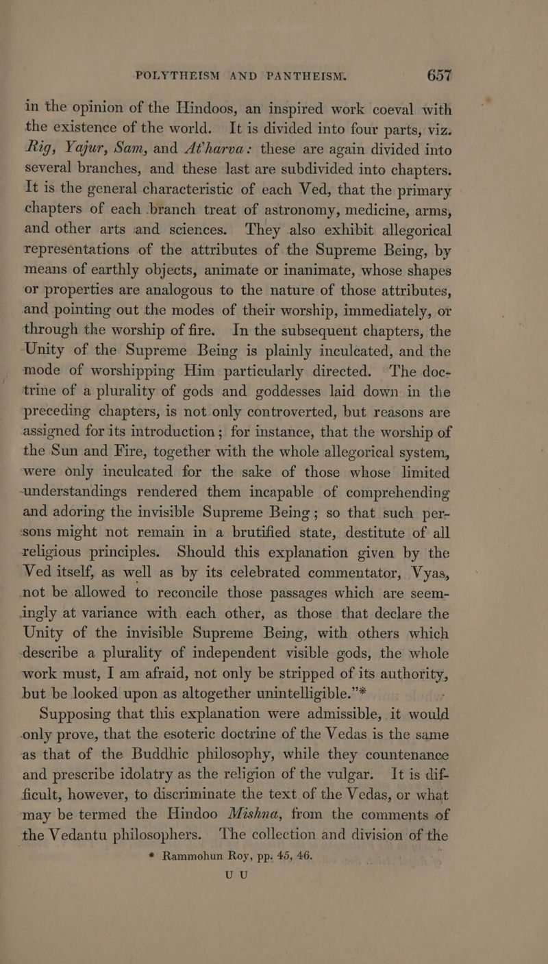 in the opinion of the Hindoos, an inspired work coeval with the existence of the world. It is divided into four parts, viz. hig, Yajur, Sam, and Atharva: these are again divided into several branches, and these last are subdivided into chapters. It is the general characteristic of each Ved, that the primary chapters of each ‘branch treat of astronomy, medicine, arms, and other arts ‘and sciences. They also exhibit allegorical representations of the attributes of the Supreme Being, by means of earthly objects, animate or inanimate, whose shapes or properties are analogous to the nature of those attributes, and pointing out the modes of their worship, immediately, or through the worship of fire. In the subsequent chapters, the Unity of the Supreme Being is plainly inculcated, and the mode of worshipping Him particularly directed. ‘The doc- trine of a plurality of gods and goddesses laid down in the preceding chapters, is not.only controverted, but reasons are assigned for its introduction; for instance, that the worship of the Sun and Fire, together with the whole allegorical system, were only inculcated for the sake of those whose limited understandings rendered them incapable of comprehending and adoring the invisible Supreme Being; so that such per- sons might not remain in a brutified state, destitute of all religious principles. Should this explanation given by the Ved itself, as well as by its celebrated commentator, Vyas, not be allowed to reconcile those passages which are seem- ingly at variance with each other, as those that declare the Unity of the invisible Supreme Being, with others which describe a plurality of independent visible gods, the whole work must, I am afraid, not only be stripped of its authority, but be looked upon as altogether unintelligible.”* Supposing that this explanation were admissible, it would only prove, that the esoteric doctrine of the Vedas is the same as that of the Buddhic philosophy, while they countenance and prescribe idolatry as the religion of the vulgar. It is dif-. ficult, however, to discriminate the text of the Vedas, or what may be termed the Hindoo Mishna, from the comments of the Vedantu philosophers. ‘The collection and division of the * Rammohun Roy, pp. 45, 46. UU