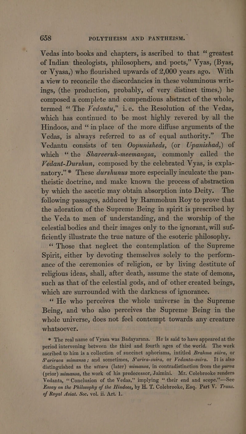 Vedas into books and chapters, is ascribed to that “ greatest of Indian: theologists, philosophers, and poets,” Vyas, (Byas, or Vyasa,) who flourished upwards of 2,000 years ago. With a view to reconcile the discordancies in these voluminous writ- ings, (the production, probably, of very distinet times,) he composed a complete and compendious abstract of the whole, termed “ The Vedantu,” i.e. the Resolution of the Vedas, which has continued to be most highly revered by all the Hindoos, and “in place of the more diffuse arguments of the Vedas, is always referred to as of equal authority.” ‘The Vedantu consists of ten Oopunisheds, (or Upanishad,) of which “the Shareeruk-meemangsa, commonly called the Vedant-Durshun, composed by the celebrated Vyas, is expla- natory.” * These durshunus more especially inculcate the pan- theistic doctrine, and make known the process of abstraction by which the ascetic may obtain absorption into Deity. The following passages, adduced by Rammohun Roy to prove that the adoration of the Supreme Being in spirit is prescribed by the Veda to men of understanding, and the worship of the celestial bodies and their images only to the ignorant, will suf- ficiently illustrate the true nature of the esoteric philosophy. ‘“ Those that neglect the contemplation of the Supreme Spirit, either by devoting themselves solely to the perform- ance of the ceremonies of religion, or by living destitute of religious ideas, shall, after death, assume the state of demons, such as that of the celestial gods, and of other created beings, which are surrounded with the darkness. of ignorance. ‘* He who perceives the whole universe in the Supreme Being, and who also perceives the Supreme Being in the whole universe, does not feel contempt towards any creature whatsoever. : * The real name of Vyasa was Badayarana. He is said to have appeared at the period intervening between the third and fourth ages of the world. The work ascribed to him is a collection of succinct aphorisms, intitled Brahma séira, or S’ariraca mimansa; and sometimes, S’arira-suira, or Vedanta-suira. It is also distinguished as the wttara (later) mimansa, in contradistinction from the purva (prior) mimansa, the work of his predecessor, Jaimini. Mr. Colebrooke renders Vedanta, ‘‘Conclusion of the Vedas,” implying “ their end and scope.’’—See Essay on the Philosophy of the Hindoos, by H. T. Colebrooke, Esq. Part V. Trans. of Royal Asiat. Soc. vol. ii. Art. 1.