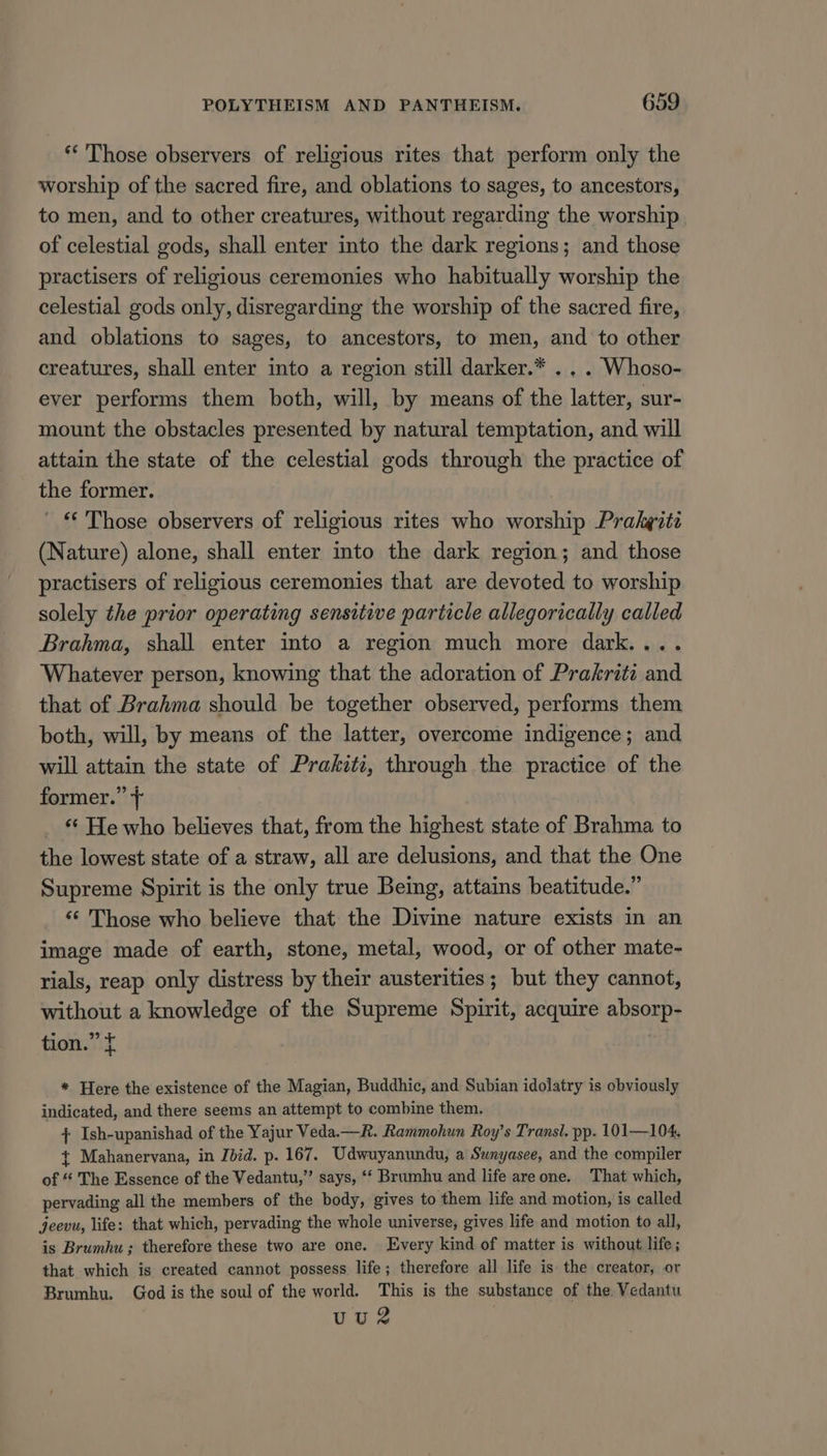 ** Those observers of religious rites that perform only the worship of the sacred fire, and oblations to sages, to ancestors, to men, and to other creatures, without regarding the worship of celestial gods, shall enter into the dark regions; and those practisers of religious ceremonies who habitually worship the celestial gods only, disregarding the worship of the sacred fire, and oblations to sages, to ancestors, to men, and to other creatures, shall enter into a region still darker.* . . . Whoso- ever performs them both, will, by means of the latter, sur- mount the obstacles presented by natural temptation, and will attain the state of the celestial gods through the practice of the former. ‘“‘ Those observers of religious rites who worship Prakgité (Nature) alone, shall enter into the dark region; and those practisers of religious ceremonies that are devoted to worship solely the prior operating sensitive particle allegorically called Brahma, shall enter into a region much more dark.... Whatever person, knowing that the adoration of Prakriti and that of Brahma should be together observed, performs them both, will, by means of the latter, overcome indigence; and will attain the state of Prakiti, through the practice of the former.” + ‘* He who believes that, from the highest state of Brahma to the lowest state of a straw, all are delusions, and that the One Supreme Spirit is the only true Being, attains beatitude.” ‘‘ Those who believe that the Divine nature exists in an image made of earth, stone, metal, wood, or of other mate- rials, reap only distress by their austerities ; but they cannot, without a knowledge of the Supreme Spirit, acquire absorp- tion.” f | * Here the existence of the Magian, Buddhic, and Subian idolatry is obviously indicated, and there seems an attempt to combine them. + Ish-upanishad of the Yajur Veda.—R. Rammohun Roy’s Transl. pp. 101—104, { Mahanervana, in Ibid. p. 167. Udwuyanundu, a Sunyasee, and the compiler of “ The Essence of the Vedantu,”’ says, ‘‘ Brumhu and life are one. That which, pervading all the members of the body, gives to them life and motion, is called jeevu, life: that which, pervading the whole universe, gives life and motion to all, is Brumhu ; therefore these two are one. Every kind of matter is without life; that which is created cannot possess life; therefore all life is the creator, or Brumhu. God is the soul of the world. This is the substance of the Vedantu uuv2