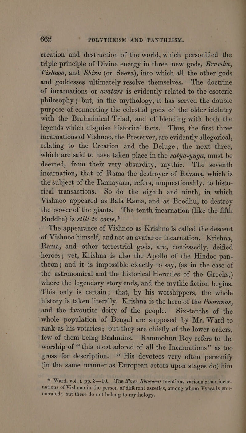 creation and destruction of the world, which personified the triple principle of Divine energy in three new gods, Brumha, Vishnoo, and Shivu (or Seeva), into which all the other gods and goddesses ultimately resolve themselves. The doctrine of incarnations or avatars is evidently related to the esoteric philosophy ; but, in the mythology, it has served the double purpose of connecting the celestial gods of the older idolatry with the Brahminical Triad, and of blending with both the legends which disguise historical facts. Thus, the first three incarnations of Vishnoo, the Preserver, are evidently allegorical, relating to the Creation and the Deluge; the next three, which are said to have taken place in the satya-yuga, must be deemed, from their very absurdity, mythic. The seventh incarnation, that of Rama the destroyer of Ravana, which is the subject of the Ramayana, refers, unquestionably, to histo- rical transactions. So do the eighth and ninth, in which Vishnoo appeared as Bala Rama, and as Boodhu, to destroy the power of the giants. ‘The tenth incarnation (like the fifth Buddha) is sted to come.* The appearance of Vishnoo as Krishna is called the descent of Vishnoo himself, and not an avatar or incarnation. Krishna, Rama, and other terrestrial gods, are, confessedly, deified heroes; yet, Krishna is also the Apollo of the Hindoo pan- theon; and it is impossible exactly to say, (as in the case of the astronomical and the historical Hercules of the Greeks,) where the legendary story ends, and the mythic fiction begins. This only is certain; that, by his worshippers, the whole history is taken literally. Krishna is the hero of the Pooranas, and the favourite deity of the people. Six-tenths of the whole population of Bengal are supposed by Mr. Ward to ‘rank as his votaries; but they are chiefly of the lower orders, few of them being Brahmins. Rammohun Roy refers to the worship of “this most adored of all the Incarnations” as too gross for description. ‘‘ His devotees very often personify (in the same manner as European actors upon stages do) him * Ward, vol. i. pp. 3—10. The Shree Bhagavat mentions various other incar- nations of Vishnoo in the person of different ascetics, among whom Vyasa is enu- merated; but these do not belong to mythology. a ee ee 8 ee SS eee Ss