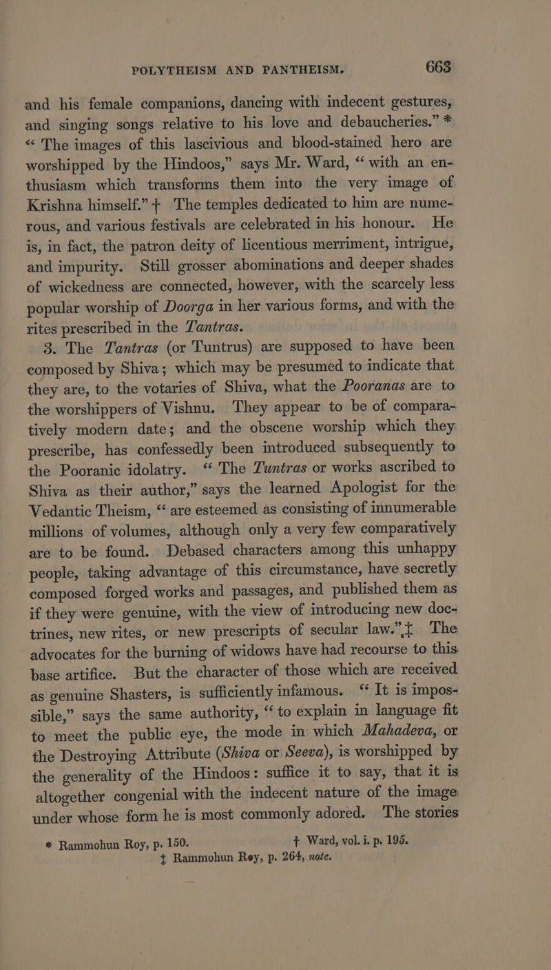 and his female companions, dancing with indecent gestures, and singing songs relative to his love and debaucheries.” *: «“ The images of this lascivious and blood-stained hero are worshipped by the Hindoos,” says Mr. Ward, “with an en- thusiasm which transforms them into the very image of Krishna himself.” + The temples dedicated to him are nume- rous, and various festivals are celebrated in his honour. He is, in fact, the patron deity of licentious merriment, intrigue, and impurity. Still grosser abominations and deeper shades of wickedness are connected, however, with the scarcely less popular worship of Doorga in her various forms, and with the rites prescribed in the Tantras. | 3. The Tantras (or Tuntrus) are supposed to have been composed by Shiva; which may be presumed to indicate that they are, to the votaries of Shiva, what the Pooranas are to the worshippers of Vishnu. They appear to be of compara- tively modern date; and the obscene worship which they: prescribe, has confessedly been introduced subsequently to the Pooranic idolatry. “ The Zuntras or works ascribed to Shiva as their author,” says the learned Apologist for the Vedantic Theism, “ are esteemed as consisting of innumerable millions of volumes, although only a very few comparatively are to be found. Debased characters among this unhappy people, taking advantage of this circumstance, have secretly composed forged works and passages, and published them as if they were genuine, with the view of introducing new doc- trines, new rites, or new prescripts of secular law.{ The advocates for the burning of widows have had recourse to this base artifice. But the character of those which are received as genuine Shasters, is sufficiently infamous. ‘ It is impos- sible,” says the same authority, “ to explain in language fit to meet the public eye, the mode in which Mahadeva, or the Destroying Attribute (Shiva or Seeva), is worshipped by the generality of the Hindoos: suffice it to say, that it is altogether congenial with the indecent nature of the image under whose form he is most commonly adored. ‘The stories ® Rammohun Roy, p, 150. t+ Ward, vol. i. p. 195. t+ Rammohun Rey, p. 264, note.