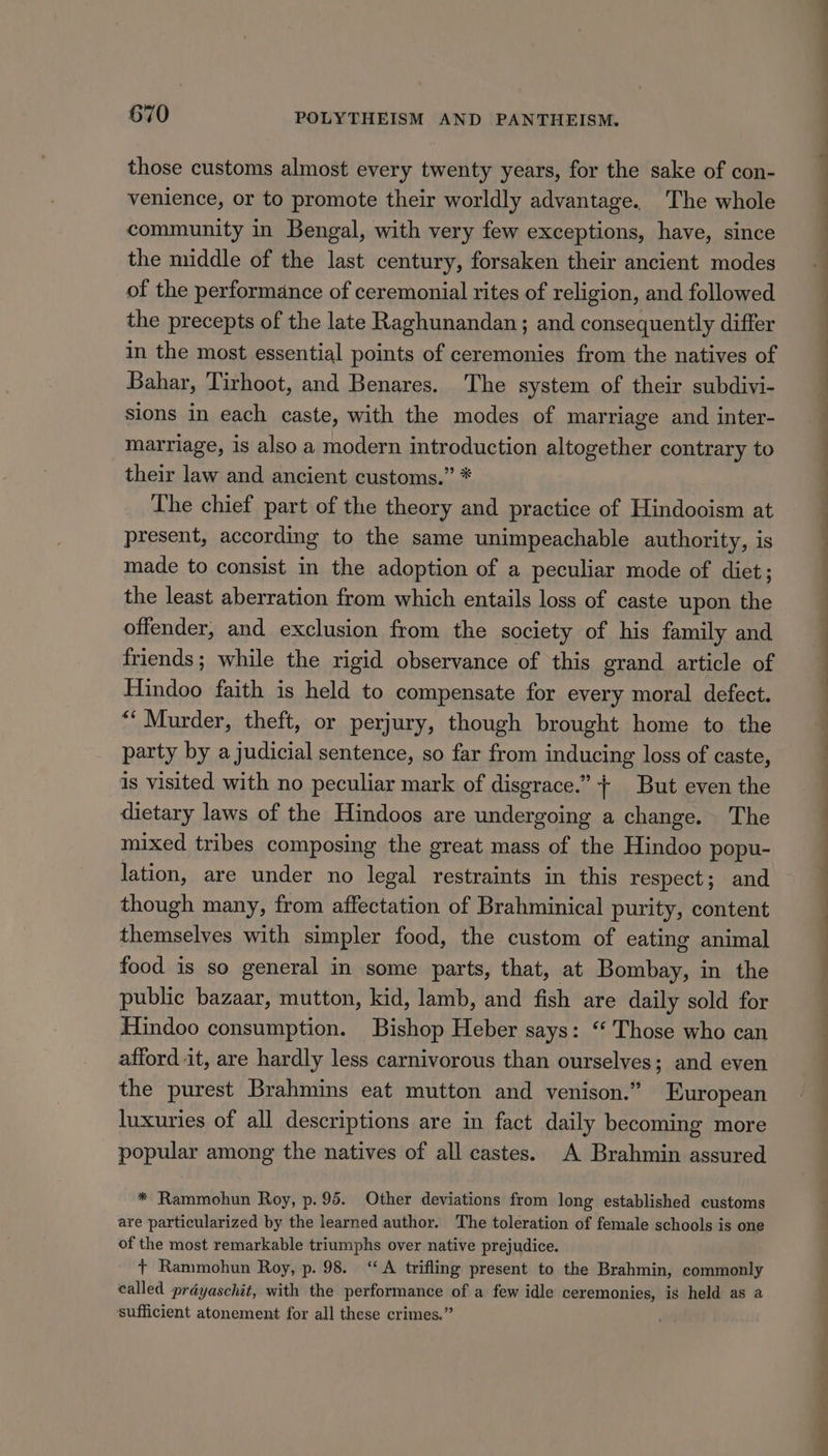 those customs almost every twenty years, for the sake of con- venience, or to promote their worldly advantage. The whole community in Bengal, with very few exceptions, have, since the middle of the last century, forsaken their ancient modes of the performance of ceremonial rites of religion, and followed the precepts of the late Raghunandan; and consequently differ in the most essential points of ceremonies from the natives of Bahar, Tirhoot, and Benares. The system of their subdivi- sions in each caste, with the modes of marriage and inter- marriage, is also a modern introduction altogether contrary to their law and ancient customs.” * The chief part of the theory and practice of Hindooism at present, according to the same unimpeachable authority, is made to consist in the adoption of a peculiar mode of diet; the least aberration from which entails loss of caste upon the offender, and exclusion from the society of his family and friends; while the rigid observance of this grand article of Hindoo faith is held to compensate for every moral defect. “‘ Murder, theft, or perjury, though brought home to the party by a judicial sentence, so far from inducing loss of caste, is visited with no peculiar mark of disgrace.” + But even the dietary laws of the Hindoos are undergoing a change. The mixed tribes composing the great mass of the Hindoo popu- lation, are under no legal restraints in this respect; and though many, from affectation of Brahminical purity, content themselves with simpler food, the custom of eating animal food is so general in some parts, that, at Bombay, in the public bazaar, mutton, kid, lamb, and fish are daily sold for Hindoo consumption. Bishop Heber says: “‘ Those who can afford it, are hardly less carnivorous than ourselves; and even the purest Brahmins eat mutton and venison.” European luxuries of all descriptions are in fact daily becoming more popular among the natives of all castes. A Brahmin assured * Rammohun Roy, p.95. Other deviations from long established customs are particularized by the learned author. The toleration of female schools is one of the most remarkable triumphs over native prejudice. + Rammohun Roy, p. 98. ‘A trifling present to the Brahmin, commonly called prayaschit, with the performance of a few idle ceremonies, is held as a sufficient atonement for all these crimes.” a