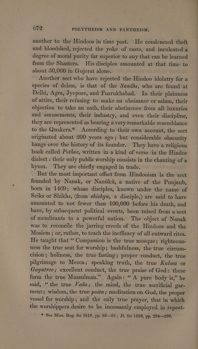 another to the Hindoos in time past. He condemned theft and. bloodshed, rejected the yoke of caste, and inculcated a degree of moral purity far superior to any that can be learned from the Shasters. His disciples amounted at that time to about 50,000 in Gujerat alone. Another sect who have rejected the Hindoo idolatry for a species of deism, is that of the Saadhs, who are found at Delhi, Agra, Jyepore, and Furrukhabad. In their plainness of attire, their refusing to make an obeisance or salam, their objection to take an oath, their abstinence from all luxuries and amusements, their industry, and even their discipline, they are represented as bearing a very remarkable resemblance to the Quakers.* According to their own account, the sect originated about 200 years ago; but considerable obscurity hangs over the history of its founder. They have a religious book called Pothee, written in a kind of verse. in the Hindee dialect : their only public worship consists in the chanting of a hymn. They are chiefly engaged in trade. But the most important offset from Hindooism is the sect — founded by Nanak, or Nanuki, a native of the Punjaub, born in 1469; whose disciples, known under the name of Seiks or Shikhs, (from shishyu, a disciple,) are said to have amounted to not fewer than 100,000 before his death, and have, by subsequent political events, been raised from a sect of mendicants to a powerful nation. The object of Nanak was to reconcile the jarring creeds of the Hindoos and the Moslem ; or, rather, to teach the inefficacy of all outward rites. He taught that ‘ Compassion is the true mosque; righteous- ness the true seat for worship; bashfulness, the true circum- cision; holiness, the true fasting; proper conduct, the true pilgrimage to Mecca; speaking truth, the true Kulma or Gayutree; excellent conduct, the true praise of God: these form the true Mussulman.” Again: “A pure body is,” he said, ‘the true Veda; the mind, the true sacrificial gar- ment; wisdom, the true poita; meditation on God, the proper vessel for worship; and the only true prayer, that in which the worshippers desire to be incessantly employed in repeat- * See Miss. Reg. for 1819, pp. 86—91; Id. for 1820, pp. 294—296.