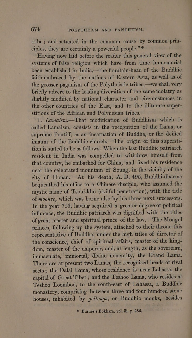 tribe; and actuated in the common cause by common prin- ciples, they are certainly a powerful people.” * : Having now laid before the reader this general view of the systems of false religion which have from time immemorial been established in India,—the fountain-head of the Buddhic faith embraced by the nations of Eastern Asia, as well as of the grosser paganism of the Polytheistic tribes,—we shall very briefly advert to the leading diversities of the same idolatry as slightly modified by national character and circumstances in the other countries of the East, and to the illiterate super- stitions of the African and Polynesian tribes. I. Lamaism.—That modification of Buddhism which - is called Lamaism, consists in the recognition of the Lama, or supreme Pontiff, as an incarnation of Buddha, or the deified imaum of the Buddhic church. The origin of this supersti- tion is stated to be as follows. When the last Buddhic patriarch resident in India was compelled to withdraw himself from that country, he embarked for China, and fixed his residence near the celebrated mountain of Soung, in the vicinity of the city of Honan. At his death, A. D. 495, Buddhi-dharma bequeathed his office to a Chinese disciple, who assumed the mystic name of Tsoui-kho (skilful penetration), with the title of moonee, which was borne also by his three next successors. In the year 713, having acquired a greater degree of political influence, the Buddhic patriarch was dignified with the titles of great master and spiritual prince of the law. ‘The Mongol princes, following up the system, attached to their throne this representative of Buddha, under the high titles of director of the conscience, chief of spiritual affairs, master of the king- dom, master of the emperor, and, at length, as the sovereign, immaculate, immortal, divine nonentity, the Grand Lama. There are at present two Lamas, the recognised heads of rival sects; the Dalai Lama, whose residence is near Lahassa, the capital of Great Tibet; and the Teshoo Lama, who resides at_ Teshoo Loomboo, to the south-east of Lahassa, a Buddhic monastery, comprising between three and four hundred stone houses, inhabited by gedlongs, or Buddhic monks, besides * Burnes’s Bokhara, vol. iii. p. 2895.