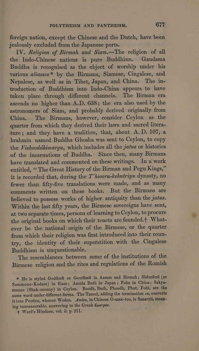 foreign nation, except the Chinese and the Dutch, have been jealously excluded from the Japanese ports. IV. Religion of Birmah and Siam.—The religion . of all the Indo-Chinese nations is pure Buddhism. Gaudama Buddha is recognised as the object of worship under his various aliasses* by the Birmans, Siamese, Cingalese, and Nepalese, as well as in Tibet, Japan, and.China. The in- troduction of Buddhism into Indo-China appears to have taken place through different channels. The Birman era ascends no higher than A.D. 638; the era also used by the astronomers of Siam, and probably derived originally from China. The Birmans, however, consider Ceylon as the quarter from which they derived their laws and sacred litera- ture; and they have a tradition, that, about A.D. 107, a brahmin named Buddha Ghosha was sent to Ceylon, to copy the Vishooddhimargu, which includes all the jatws or histories of the incarnations of Buddha. Since then, many Birmans have translated and commented on these writings. In a work entitled, “‘ The Great History of the Birman and Pegu Kings,” it is recorded that, during the 7” hiooru-kshutriyu dynasty, no fewer than fifty-five translations were made, and as many comments written on these books. But the Birmans are believed to possess works of higher antiquity than the jatus. Within the last fifty years, the Birmese sovereigns have sent, at two separate times, persons of learning to Ceylon, to procure the original books on which their tenets are founded. What- ever be the national origin of the Birmese, or the quarter from which their religion was first introduced into their coun- try, the identity of their superstition with the Cingalese Buddhism is unquestionable. The resemblances between some of the institutions of the Birmese religion and the rites and regulations of the Romish * He is styled Godtimti or Goutiimti in Assam and Birmah; Shiimtinti (or Sommono-Kodam) in Siam; Amida Buth in Japan ; Fohe in China; Sakya- munee (Shak-moony) in Ceylon. Boodh, Buth, Phoodh, Phut, Fohi, are the same word under different forms. The Tamul, adding the termination en, converts itinto Pooden, whence Woden. Amita, in Chinese O-mee-too, is Sanscrit, mean- ing immeasurable, answering to the Greek &amp;uetpor. 4 Ward’s Hindoos, vol. ii. p. 211.
