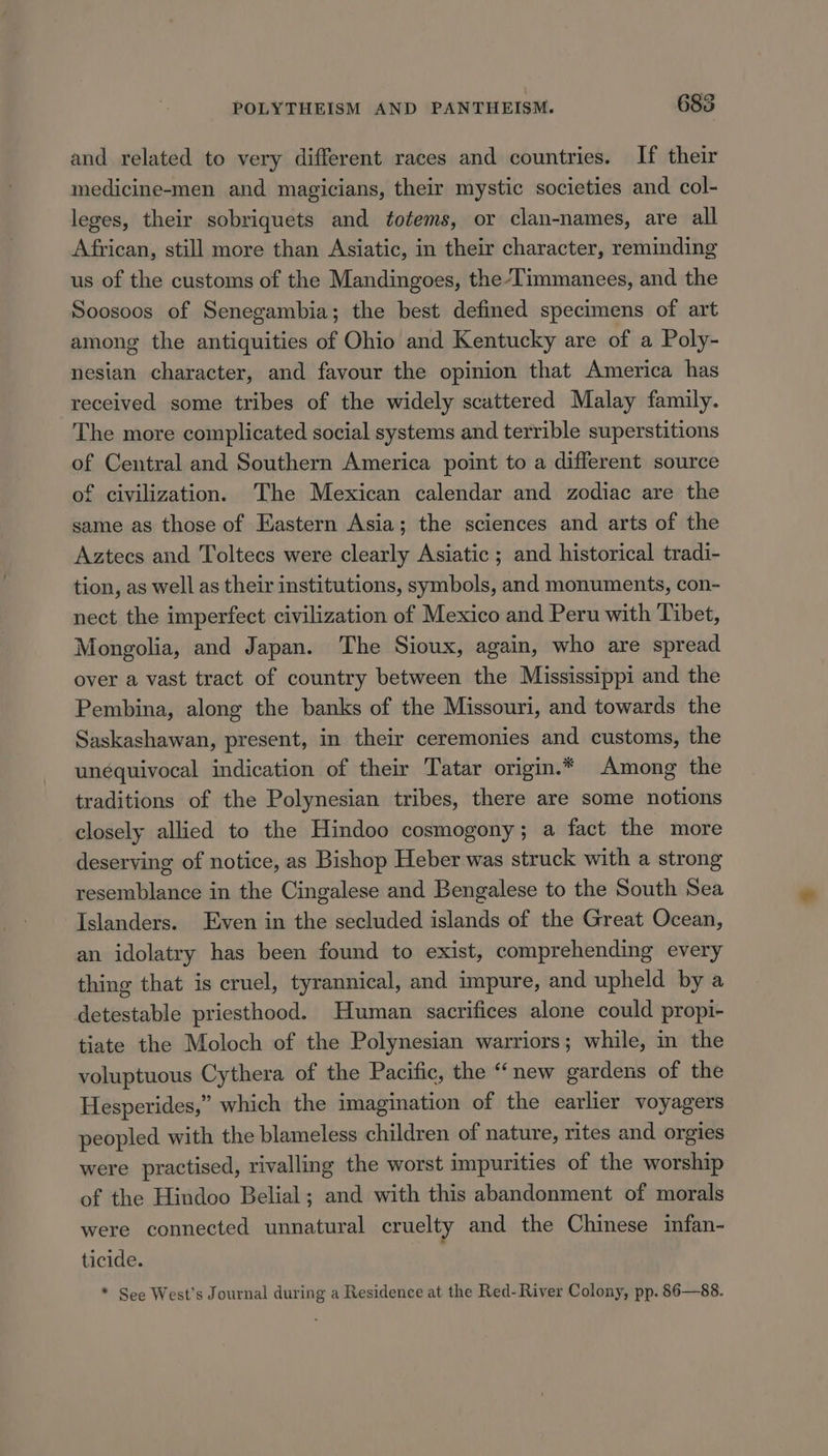 and related to very different races and countries. If their medicine-men and magicians, their mystic societies and col- leges, their sobriquets and totems, or clan-names, are all African, still more than Asiatic, in their character, reminding us of the customs of the Mandingoes, the-Timmanees, and the Soosoos of Senegambia; the best defined specimens of art among the antiquities of Ohio and Kentucky are of a Poly- nesian character, and favour the opinion that America has received some tribes of the widely scattered Malay family. The more complicated social systems and terrible superstitions of Central and Southern America point to a different source of civilization. The Mexican calendar and zodiac are the same as those of Eastern Asia; the sciences and arts of the Aztecs and Toltecs were clearly Asiatic ; and historical tradi- tion, as well as their institutions, symbols, and monuments, con- nect the imperfect civilization of Mexico and Peru with Tibet, Mongolia, and Japan. The Sioux, again, who are spread over a vast tract of country between the Mississippi and the Pembina, along the banks of the Missouri, and towards the Saskashawan, present, in their ceremonies and customs, the unequivocal indication of their Tatar origin.* Among the traditions of the Polynesian tribes, there are some notions closely allied to the Hindoo cosmogony; a fact the more deserving of notice, as Bishop Heber was struck with a strong resemblance in the Cingalese and Bengalese to the South Sea Islanders. Even in the secluded islands of the Great Ocean, an idolatry has been found to exist, comprehending every thing that is cruel, tyrannical, and impure, and upheld by a detestable priesthood. Human sacrifices alone could propi- tiate the Moloch of the Polynesian warriors; while, in the voluptuous Cythera of the Pacific, the “new gardens of the Hesperides,” which the imagination of the earlier voyagers peopled with the blameless children of nature, rites and orgies were practised, rivalling the worst impurities of the worship of the Hindoo Belial; and with this abandonment of morals were connected unnatural cruelty and the Chinese infan- ticide. * See West's Journal during a Residence at the Red-River Colony, pp. 86—88.