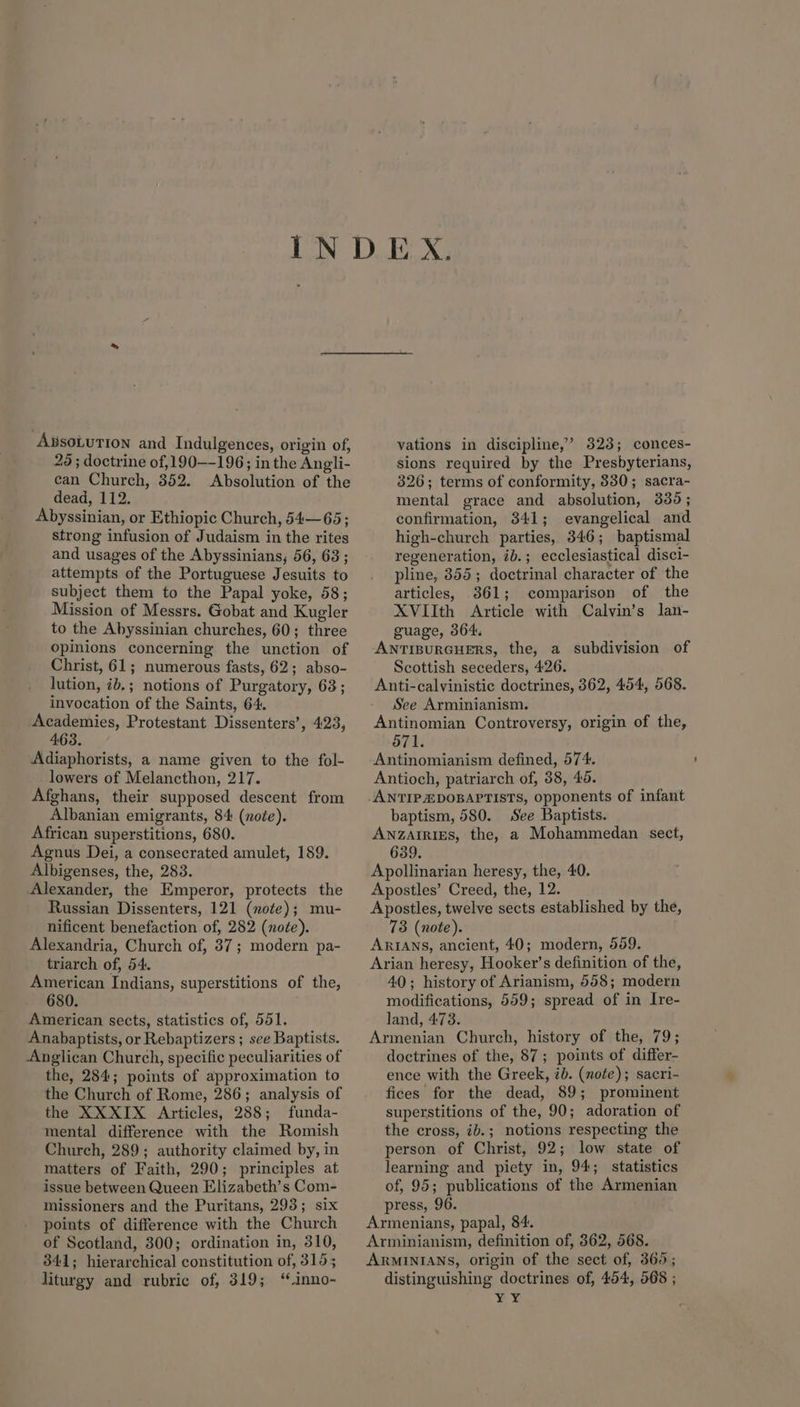 AxsoLUTION and Indulgences, origin of, 29 ; doctrine of,190—-196; inthe Angli- can Church, 352. Absolution of the dead, 112. Abyssinian, or Ethiopic Church, 54—65; strong infusion of Judaism in the rites and usages of the Abyssinians, 56, 68 ; attempts of the Portuguese Jesuits to subject them to the Papal yoke, 58; Mission of Messrs. Gobat and Kugler to the Abyssinian churches, 60; three opinions concerning the unction of Christ, 61; numerous fasts, 62; abso- lution, ib,; notions of Purgatory, 63; invocation of the Saints, 64. Academies, Protestant Dissenters’, 423, 463. Adiaphorists, a name given to the fol- lowers of Melancthon, 217. Afghans, their supposed descent from Albanian emigrants, 84 (note). African superstitions, 680. Agnus Dei, a consecrated amulet, 189. Albigenses, the, 283. Alexander, the Emperor, protects the Russian Dissenters, 121 (note); mu- nificent benefaction of, 282 (noée). Alexandria, Church of, 37; modern pa- triarch of, 54. American Indians, superstitions of the, 680. American sects, statistics of, 551. Anabaptists, or Rebaptizers ; see Baptists. Anglican Church, specific peculiarities of the, 284; points of approximation to the Church of Rome, 286; analysis of the XXXIX Articles, 288; funda- mental difference with the Romish Church, 289; authority claimed by, in matters of Faith, 290; principles at issue between Queen Elizabeth’s Com- missioners and the Puritans, 293; six points of difference with the Church of Scotland, 300; ordination in, 310, 341; hierarchical constitution of, 315; liturgy and rubric of, 319; ‘“inno- vations in discipline,’ 323; conces- sions required by the Presbyterians, 326; terms of conformity, 830; sacra- mental grace and absolution, 335; confirmation, 841; evangelical and high-church parties, 346; baptismal regeneration, ib.; ecclesiastical disci- pline, 355; doctrinal character of the articles, 361; comparison of the XVIIth Article with Calvin’s lan- guage, 364. ANTIBURGHERS, the, a subdivision of Scottish seceders, 426. Anti-calvinistic doctrines, 362, 454, 568. See Arminianism. Antinomian Controversy, origin of the, 671. Antinomianism defined, 574. Antioch, patriarch of, 38, 45. baptism, 580. See Baptists. ANZAIRIES, the, a Mohammedan sect, 639. Apollinarian heresy, the, 40. Apostles’ Creed, the, 12. Apostles, twelve sects established by the, 73 (note). ARIANS, ancient, 40; modern, 559. Arian heresy, Hooker’s definition of the, 40; history of Arianism, 558; modern modifications, 559; spread of in Ire- land, 473. Armenian Church, history of the, 79; doctrines of the, 87; points of differ- ence with the Greek, ib. (note); sacri- fices for the dead, 89; prominent superstitions of the, 90; adoration of the cross, ib.; notions respecting the person of Christ, 92; low state of learning and piety in, 94; statistics of, 95; publications of the Armenian press, 96. Armenians, papal, 84. Arminianism, definition of, 362, 568. ARMINIANS, origin of the sect of, 365; distinguishing doctrines of, 454, 568 ; ¥ ¥