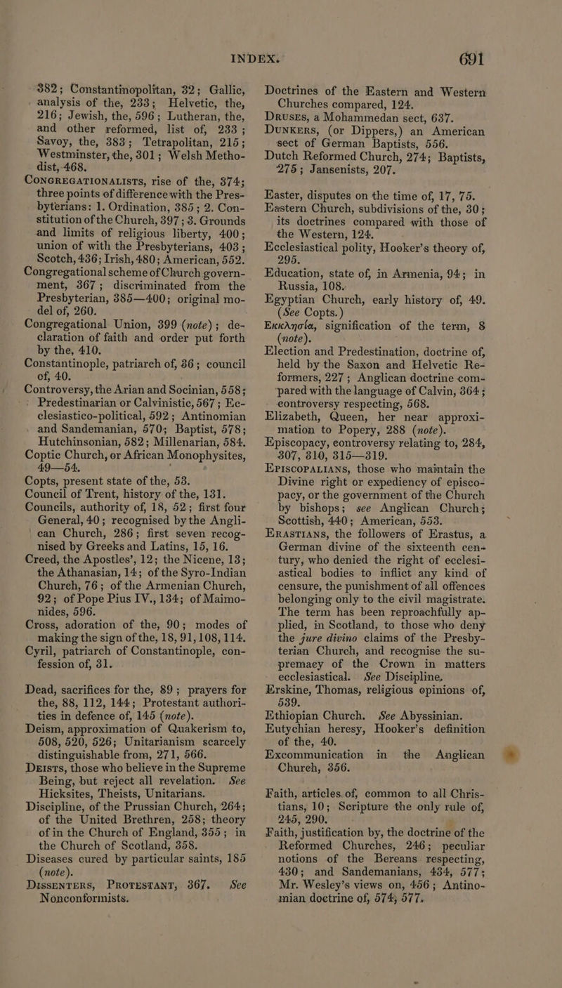 882; Constantinopolitan, 32; Gallic, analysis of the, 233; Helvetic, the, 216; Jewish, the, 596; Lutheran, the, and other reformed, list of, 233 ; Savoy, the, 383; Tetrapolitan, 215; Westminster, the, 301; Welsh Metho- dist,-468. CoNGREGATIONALISTS, rise of the, 374; three points of difference with the Pres- byterians: 1. Ordination, 385; 2. Con- stitution of the Church, 397 ; 3. Grounds and limits of religious liberty, 400; union of with the Presbyterians, 403 ; Scotch, 436; Irish, 480; American, 552. Congregational scheme of Church govern- ment, 367; discriminated from the Presbyterian, 385—400; original mo- del of, 260. Congregational Union, 399 (note); de- claration of faith and order put forth by the, 410. Constantinople, patriarch of, 86; council of, 40. Controversy, the Arian and Socinian, 558; -: Predestinarian or Calvinistic, 567 ; Ec- clesiastico-political, 592; Antinomian . and Sandemanian, 570; Baptist, 578; Hutchinsonian, 582; Millenarian, 584. Coptic Church, or African Monophysites, 49—54, Copts, present state of the, 53. Council of Trent, history of the, 131. Councils, authority of, 18, 52; first four General, 40; recognised by the Angli- can Church, 286; first seven recog- nised by Greeks and Latins, 15, 16. Creed, the Apostles’, 12; the Nicene, 13; the Athanasian, 14; of the Syro-Indian Chureh, 76; of the Armenian Church, 92; of Pope Pius IV., 134; of Maimo- nides, 596. Cross, adoration of the, 90; modes of making the sign of the, 18, 91, 108, 114. Cyril, patriarch of Constantinople, con- fession of, 31. Dead, sacrifices for the, 89; prayers for the, 88, 112, 144; Protestant authori- ties in defence of, 145 (note). Deism, approximation of Quakerism to, 508, 520, 526; Unitarianism scarcely distinguishable from, 271, 566. Dersts, those who believe in the Supreme Being, but reject all revelation. See Hicksites, Theists, Unitarians. Discipline, of the Prussian Church, '264; of the United Brethren, 258; theory of in the Church of England, 355; in the Church of Scotland, 358. Diseases cured by particular saints, 185 (note). DissenTERS, Protestant, 367. See Nonconformists. 691 Doctrines of the Eastern and Western Churches compared, 124. Druses, a Mohammedan sect, 637. DunkeErs, (or Dippers,) an American sect of German Baptists, 556. Dutch Reformed Church, 274; Baptists, 275; Jansenists, 207. Easter, disputes on the time of, 17, 75. Eastern Church, subdivisions of the, 30; its doctrines compared with those of the Western, 124. Ecclesiastical polity, Hooker’s theory of, 295. Education, state of, in Armenia, 94; in Russia, 108. Egyptian Church, early history of, 49. (See Copts. ) ExkAnota, signification of the term, 8 (note). Election and Predestination, doctrine of, held by the Saxon and Helvetic Re- formers, 227; Anglican doctrine com- ‘pared with the language of Calvin, 364; _ controversy respecting, 568. Elizabeth, Queen, her near approxi- mation to Popery, 288 (note). Episcopacy, controversy relating to, 284, 307, 810, 315—319. EPIscoPALIANs, those who maintain the Divine right or expediency of episco- pacy, or the government of the Church by bishops; see Anglican Church; Scottish, 440; American, 553. Erastians, the followers of Erastus, a German divine of the sixteenth cen- tury, who denied the right of ecclesi- astical bodies to inflict any kind of censure, the punishment of all offences belonging only to the civil magistrate. The term has been reproachfully ap- plied, in Scotland, to those who deny the jure divino claims of the Presby- terian Church, and recognise the su- premacy of the Crown in matters ecclesiastical. See Discipline, Erskine, Thomas, religious opinions of, 539. Ethiopian Church. See Abyssinian. Eutychian heresy, Hooker’s definition of the, 40. Excommunication in the Chureh, 356. Anglican Faith, articles. of, common to all Chris- tians, 10; Scripture the only rule of, 245, 290. Faith, justification by, the doctrine of the Reformed Churches, 246; peculiar notions of the Bereans respecting, 430; and Sandemanians, 434, 577; Mr. Wesley’s views on, 456; Antino- mian doctrine of, 5745 577.