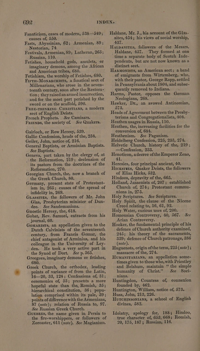 692 Fanaticism, cases of modern, 5388—549;; causes of, 550. Fasts, Abyssinian, 62; Armenian, 89; Nestorian, 74. Festivals, Armenian, 89; Lutheran, 263; _ Russian, 110. Fetishes, household gods, amulets, or imaginary demons, among the African ‘and American tribes, 680. Fetishism, the worship of Fetishes, 680. FirrH-Monarcuists, a fanatical sect of Millenarians, who arose in the seven- _ teenth century, soon after the Kestora- tion; they raised an armed insurrection, and for the most part perished by the sword or on the scaffold, 590. FREE-THINKING CHRISTIANS, a modern sect of English Deists. French Prophets. See Camisars. FRIENDS, the society of. See Quakers. Gairloch, or Row Heresy, 539. Gallic Confession, heads of the, 234. Geiler, John, notice of, 216. General Baptists, or Arminian Baptists. . See Baptists. Geneva, part taken by the clergy of, at the Reformation, 219; declension of its pastors from the doctrines of the Reformation, 270. Georgian Church, the, now a branch of the Greek Church, 80. Germany, present state of Protestant- ism in, 265; causes of the spread of _ infidelity in, 269. GuassitEs, the followers of Mr. John Glas, Presbyterian minister of Dun- dee. See Sandemanians. Gnostic Heresy, the, 618. Gobat, Rev. Samuel, extracts from his journal, 60. GomaristTs, an appellation given to the Dutch Calvinists of the seventeenth century, from Francis Gomar, the chief antagonist of Arminius, and his colleague in the University of Ley- den. He took a very active part in the Synod of Dort. See p. 3605. Greegees, imaginary demons or fetishes, 680. Greek Church, the orthodox, leading points of variance of from the Latin, 16—20, 33, 124; Confessions of, 31; ceremonies of, 33; presents a more hopeful state than the, Romish, 35; hierarchical constitution, 36; popu- lation comprised within its pale, 39; points of difference with the Armenians, 87 (note); relation of Russia to, 97. See Russian Greek Church. GUEBRES, the name given in Persia to the fire-worshippers, or followers of Haldane, Mr. J., his account of the Glas- sites, 434; his views of social worship, 437. Haxpanites, followers of the Messrs, Haldane, 437. They formed at one time a separate body of Scotch Inde- pendents, but are not now known as a . distinct sect. Harmonists, an American sect; a band of emigrants from Wirtemberg, who, with their pastor, George Rapp, settled in Pennsylvania about 1804, and subse- quently removed to Indiana. —- Harms, Pastor, opposes the German Neologians, 268. Hawker, Dr., an avowed Antinomian, 573. Heads of Agreement between the Presby- terians and Congregationalists, 404. Heathen usages in Russia, 110. Heathen, the, increasing facilities for the conversion of, 684. Heathenism, See Paganism. Heidelberg Confession, 225, 238, 274. Helvetic Church, history of the, 219 ; —Confession, 233. Henoticon, a decree of the Emperor Zeno, 41. Heresies, four principal ancient, 40. Hicxsrses, Quaker Deists, the followers of Elias Hicks, 532. Hindoos, depravity of the, 665. Holland, Jansenists of, 207 ; established Church of, 274; Protestant commu- nions in, 276. Holy Scriptures. See Scriptures. Holy Spirit, the clause of the Nicene Creed relating to, 16, 61, 92. Holy Water, curious uses of, 200. Homousian Controversy, 40, 567. See Arian Controversy. Hooker, the fundamental principle of his defence of Church authority examined, 245; his theory of the sacraments, 339; defence of Church patronage, 386 (note). Huguenots, origin of the term, 225 (note) ; massacre of the, 274. HuMANITARIANS, an appellation some- times given to those who, with Priestley and Belsham, maintain “ the simple humanity of Christ.’ See Soci- nians. Huntingdon, Countess of, connexion founded by, 462. Huntington, William, notice of, 573. Huss, John, 213, 226. Hurcuinsontans, a school of English divines, 582. Idolatry, apology for, 1838; Hindoo, true character of, 653, 668; Romish,