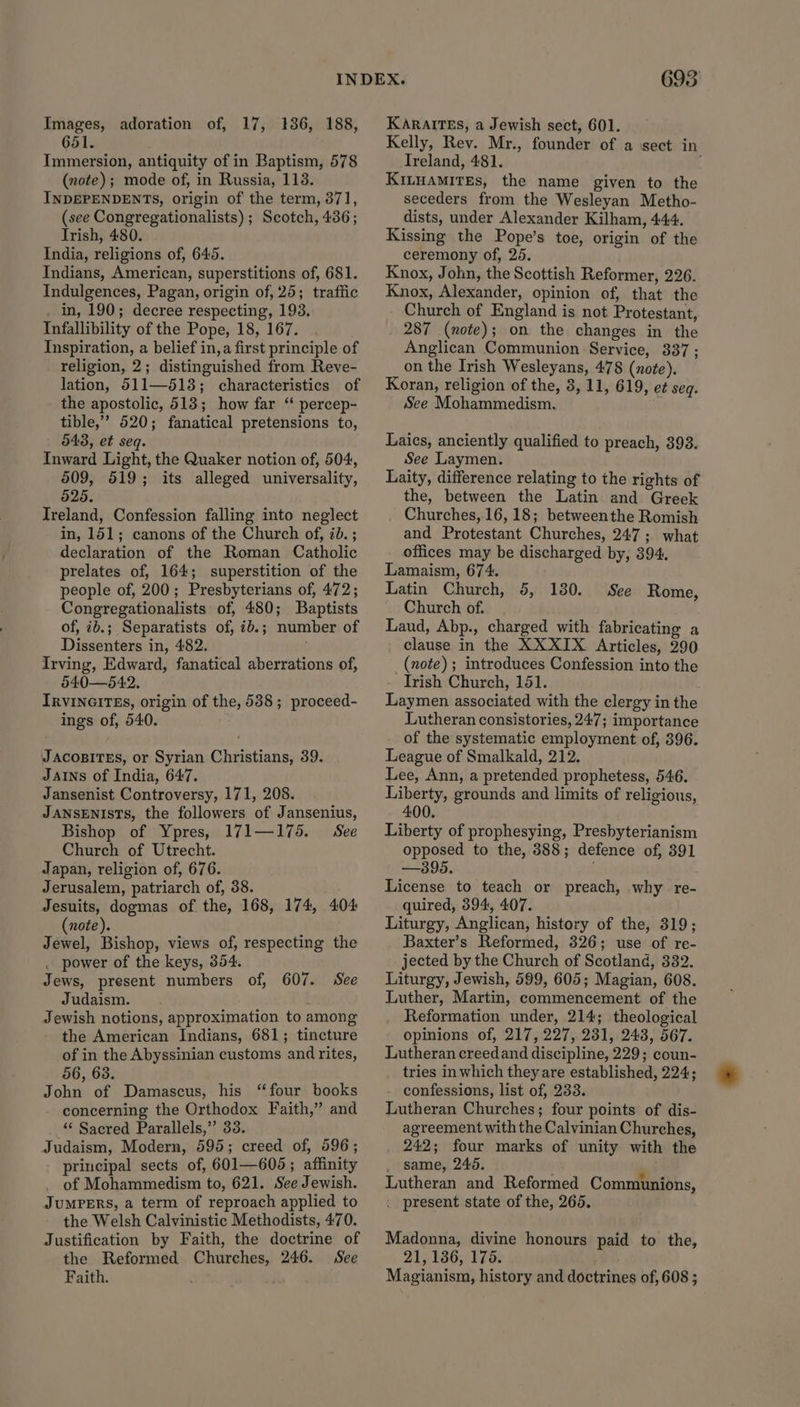 Images, adoration of, 17, 136, 188, 651. Immersion, antiquity of in Baptism, 578 (note); mode of, in Russia, 113. INDEPENDENTS, origin of the term, 371, (see Congregationalists) ; Scotch, 436; Trish, 480. India, religions of, 645. Indians, American, superstitions of, 681. Indulgences, Pagan, origin of, 25; traffic . in, 190; decree respecting, 193. Infallibility of the Pope, 18, 167. Inspiration, a belief in, a first principle of religion, 2; distinguished from Reve- lation, 511—518; characteristics of the apostolic, 513; how far “ percep- tible,’’ 520; fanatical pretensions to, 543, et seq. Inward Light, the Quaker notion of, 504, 509, 519; its alleged universality, 525. Ireland, Confession falling into neglect in, 151; canons of the Church of, 7b. ; declaration of the Roman Catholic prelates of, 164; superstition of the people of, 200; Presbyterians of, 472; Congregationalists of, 480; Baptists of, 2b.; Separatists of, ib.; number of Dissenters in, 482. Irving, Edward, fanatical aberrations of, 540—542. IrvinGITEs, origin of the, 538; proceed- ings of, 540. JAcoBITES, or Syrian Christians, 39. JAINS of India, 647. Jansenist Controversy, 171, 208. JANSENISTS, the followers of Jansenius, Bishop of Ypres, 171—175. See Church of Utrecht. Japan, religion of, 676. Jerusalem, patriarch of, 38. Jesuits, dogmas of. the, 168, 174, 404 (note). Jewel, Bishop, views of, respecting the . power of the keys, 354. Jews, present numbers of, 607. See Judaism. Jewish notions, approximation to among the American Indians, 681; tincture of in the Abyssinian customs and rites, 56, 63. John of Damascus, his “four books concerning the Orthodox Faith,” and ‘“ Sacred Parallels,” 33. Judaism, Modern, 595; creed of, 596; principal sects of, 601—605; affinity of Mohammedism to, 621. See Jewish. JUMPERS, a term of reproach applied to the Welsh Calvinistic Methodists, 470. Justification by Faith, the doctrine of the Reformed Churches, 246. See Faith. 695 KARAITES, a Jewish sect, 601. Kelly, Rev. Mr., founder of a sect in Treland, 481. KILHAMITEs, the name given to the seceders from the Wesleyan Metho- dists, under Alexander Kilham, 444. Kissing the Pope’s toe, origin of the ceremony of, 25. Knox, John, the Scottish Reformer, 226. Knox, Alexander, opinion of, that the Church of England is not Protestant, 287 (note); on the changes in the Anglican Communion Service, 337; on the Irish Wesleyans, 478 (note). Koran, religion of the, 3, 11, 619, e¢ seq. See Mohammedism. Laics, anciently qualified to preach, 393. See Laymen. Laity, difference relating to the rights of the, between the Latin and Greek Churches, 16, 18; betweenthe Romish and Protestant Churches, 247; what offices may be discharged by, 394. Lamaism, 674. Latin Church, 5, Church of. Laud, Abp., charged with fabricating a clause in the XXXIX Articles, 290 (note) ; introduces Confession into the Irish Church, 151. Laymen associated with the clergy in the Lutheran consistories, 247; importance of the systematic employment of, 396. League of Smalkald, 212. Lee, Ann, a pretended prophetess, 546. Liberty, grounds and limits of religious, 400. Liberty of prophesying, Presbyterianism opposed to the, 388; defence of, 391 —395. License to teach or preach, why re- quired, 394, 407. Liturgy, Anglican, history of the, 319; Baxter’s Reformed, 326; use of re- jected by the Church of Scotland, 332. Liturgy, Jewish, 599, 605; Magian, 608. Luther, Martin, commencement of the Reformation under, 214; theological opinions of, 217, 227, 231, 243, 567. Lutheran creedand discipline, 229; coun- tries in which they are established, 224; confessions, list of, 233. Lutheran Churches; four points of dis- agreement with the Calvinian Churches, 242; four marks of unity with the . same, 246. Lutheran and Reformed Communions, . present state of the, 265. 130. See Rome, Madonna, divine honours paid to the, 21, 136, 175. Magianism, history and doctrines of, 608 ;
