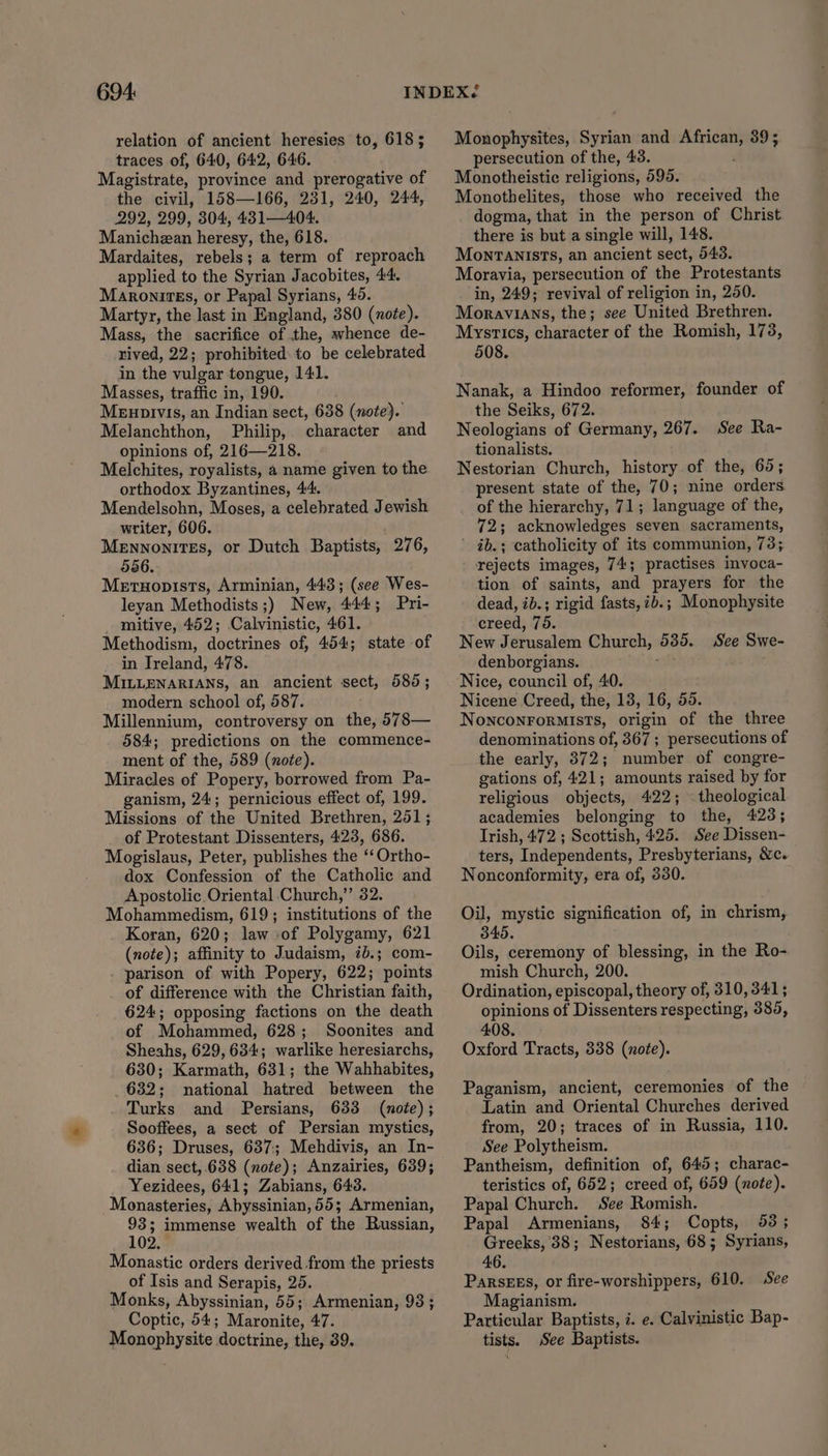 relation of ancient heresies to, 618 ; traces of, 640, 642, 646. Magistrate, province and prerogative of the civil, 158—166, 231, 240, 244, 292, 299, 304, 431—404. Manichzan heresy, the, 618. Mardaites, rebels; a term of reproach applied to the Syrian Jacobites, 44, MaronirEs, or Papal Syrians, 49. Martyr, the last in England, 380 (note). Mass, the sacrifice of the, whence de- rived, 22; prohibited to be celebrated in the vulgar tongue, 141. Masses, traffic in, 190. Meupivis, an Indian sect, 638 (note). Melanchthon, Philip, character and opinions of, 216—218. Melchites, royalists, a name given to the orthodox Byzantines, 44. Mendelsohn, Moses, a celebrated Jewish writer, 606. Mennonites, or Dutch Baptists, 276, 556. Mertuopists, Arminian, 443; (see Wes- leyan Methodists ;) New, 444; Pri- _ mitive, 452; Calvinistic, 461. Methodism, doctrines of, 454; state of in Ireland, 478. MILLENARIANS, an ancient sect, 580; modern school of, 587. Millennium, controversy on the, 578— 584; predictions on the commence- ment of the, 589 (note). Miracles of Popery, borrowed from Pa- ganism, 24; pernicious effect of, 199. Missions of the United Brethren, 251; of Protestant Dissenters, 423, 686. Mogislaus, Peter, publishes the ‘‘Ortho- dox Confession of the Catholic and Apostolic Oriental Church,” 32. Mohammedism, 619; institutions of the Koran, 620; law of Polygamy, 621 (note); affinity to Judaism, 1b.; com- parison of with Popery, 622; points of difference with the Christian faith, 624; opposing factions on the death of Mohammed, 628; Soonites and Sheahs, 629, 634; warlike heresiarchs, 630; Karmath, 631; the Wahhabites, _ 632; national hatred between the Turks and Persians, 633 (note) ; Sooffees, a sect of Persian mystics, 636; Druses, 637:; Mehdivis, an In- dian sect,.638 (note); Anzairies, 639; Yezidees, 641; Zabians, 643. Monasteries, Abyssinian, 55; Armenian, Hp: immense wealth of the Russian, 2. Monastic orders derived from the priests of Isis and Serapis, 25. Monks, Abyssinian, 55; Armenian, 93 ; Coptic, 54; Maronite, 47. Monophysite doctrine, the, 39. Monophysites, Syrian and African, 39; persecution of the, 43. Monotheistic religions, 595. Monothelites, those who received the dogma, that in the person of Christ there is but a single will, 148. Monranists, an ancient sect, 543. Moravia, persecution of the Protestants in, 249; revival of religion in, 250. Moravians, the; see United Brethren. Mystics, character of the Romish, 178, 508. Nanak, a Hindoo reformer, founder of the Seiks, 672. Neologians of Germany, 267. See Ra- tionalists. Nestorian Church, history of the, 65; present state of the, 70; nine orders of the hierarchy, 71; language of the, 72; acknowledges seven sacraments, ’ ib.; catholicity of its communion, 73; rejects images, 74; practises invoca- tion of saints, and prayers for the dead, ib.; rigid fasts, ib.; Monophysite creed, 75. New Jerusalem Church, 535. See Swe- denborgians. Nice, council of, 40. Nicene Creed, the, 13, 16, 55. Nonconrormists, origin of the three denominations of, 367; persecutions of the early, 372; number of congre- gations of, 421; amounts raised by for religious objects, 422; . theological academies belonging to the, 423; Trish, 472 ; Scottish, 425. See Dissen- ters, Independents, Presbyterians, &amp;c. Nonconformity, era of, 330. Oil, mystic signification of, in chrism, 345. Oils, ceremony of blessing, in the Ro- mish Church, 200. Ordination, episcopal, theory of, 310,341; opinions of Dissenters respecting, 3895, 408. Oxford Tracts, 338 (note). Paganism, ancient, ceremonies of the Latin and Oriental Churches derived from, 20; traces of in Russia, 110. See Polytheism. Pantheism, definition of, 645; charac- teristics of, 652; creed of, 659 (note). Papal Church. See Romish. Papal Armenians, 84; Copts, 953; Greeks, 38; Nestorians, 68; Syrians, 46. Parsees, or fire-worshippers, 610. See Magianism. Particular Baptists, 2. e. Calvinistic Bap- tists. See Baptists.