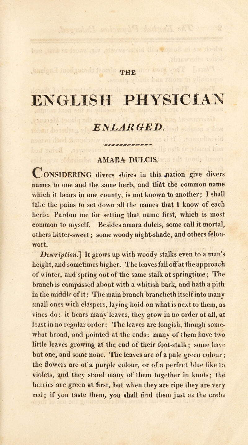 THE ENGLISH PHYSICIAN ENLARGED. AMARA DULCIS. CONSIDERING divers shires in this jiation give divers names to one and the same herb, and tli^t the common name which it bears in one county, is not known to another; I shall take the pains to set down all the names that I kn6w of each herb: Pardon me for setting that name first, which is most common to myself. Besides amara dulcis, some call it mortal, others bitter-sweet; some woody night-shade, and others felon- wort. Description.'] It grows up writh woody stalks even to a man’s height, and sometimes higher. The leaves fall off at the approach of winter, and spring out of the same stalk at springtime; The branch is compassed about with a whitish bark, and hath a pith in the middle of it: The main branch brancheth itself into many small ones with claspers, laying hold on what is next to them, as vines do: it bears many leaves, they grow in no order at all, at least in no regular order: The leaves are longish, though some- what broad, and pointed at the ends: many of them have two little leaves growing at the end of their foot-stalk; some have but one, and some none. The leaves are of a pale green colour; the flowers are of a purple colour, or of a perfect blue like to violets, and they stand many of them together in knots; the berries are green at first, but when they are ripe they are very red; if you taste them, you shall find them just as the crabs