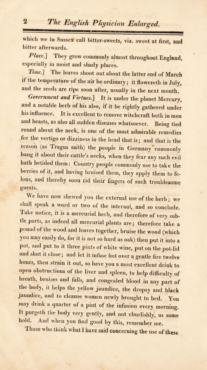 2 The English Physician Enlarged. which we in Sussex call bitter-sweets, viz. sweet at first, and bitter afterwards. Place.] They grow commonly almost throughout England, especially in moist and shady places. Time.] The leaves shoot out about the latter end of March if the temperature of the air be ordinary; it flowereth in July, and the seeds are ripe soon after, usually in the next month. Government and Virtues.] It is under the planet Mercury, and a notable herb of his also* if it be rightly gathered under his influence. It is excellent to remove witchcraft both in men and beasts, as also all sudden diseases whatsoever. Being tied round about the neck, is one of the most admirable remedies for the vertigo or dizziness in the head that is; and that is the reason (as Tragus saitli) the people in Germany commonly hang it about their cattle’s necks, when they fear any such evil hath betided them: Country people commonly use to take the berries of it, and having bruised them, they apply them to fe- lons, and thereby soon rid their fingers of such troublesome guests. We have now shewed you the external use of the herb; we shall speak a word or two of the internal, and so conclude. Take notice, it is a mercurial herb, and therefore of very sub- tle parts, as indeed all mercurial plants are; therefore take a pound of the wood and leaves together, bruise the wood (which you may easily do, for it is not so hard as oak) then put it into a pot, and put to it three pints of white wine, put on the pot-lid and shut it close; and let it infuse hot over a gentle fire twelve hours, then strain it out, so have you a most excellent drink to open obstructions of the liver and spleen, to help difficulty of breath, bruises and falls, and congealed blood in any part of the body, it helps the yellow jaundice, the dropsy and black jaundice, and to cleanse women newly brought to bed. You may drink a quarter of a pint of the infusion every morning. It purgeth the body very gently, and not churlishly, as some hold. And when you find good by this, remember me. Those who think what I have said concerning the use of these
