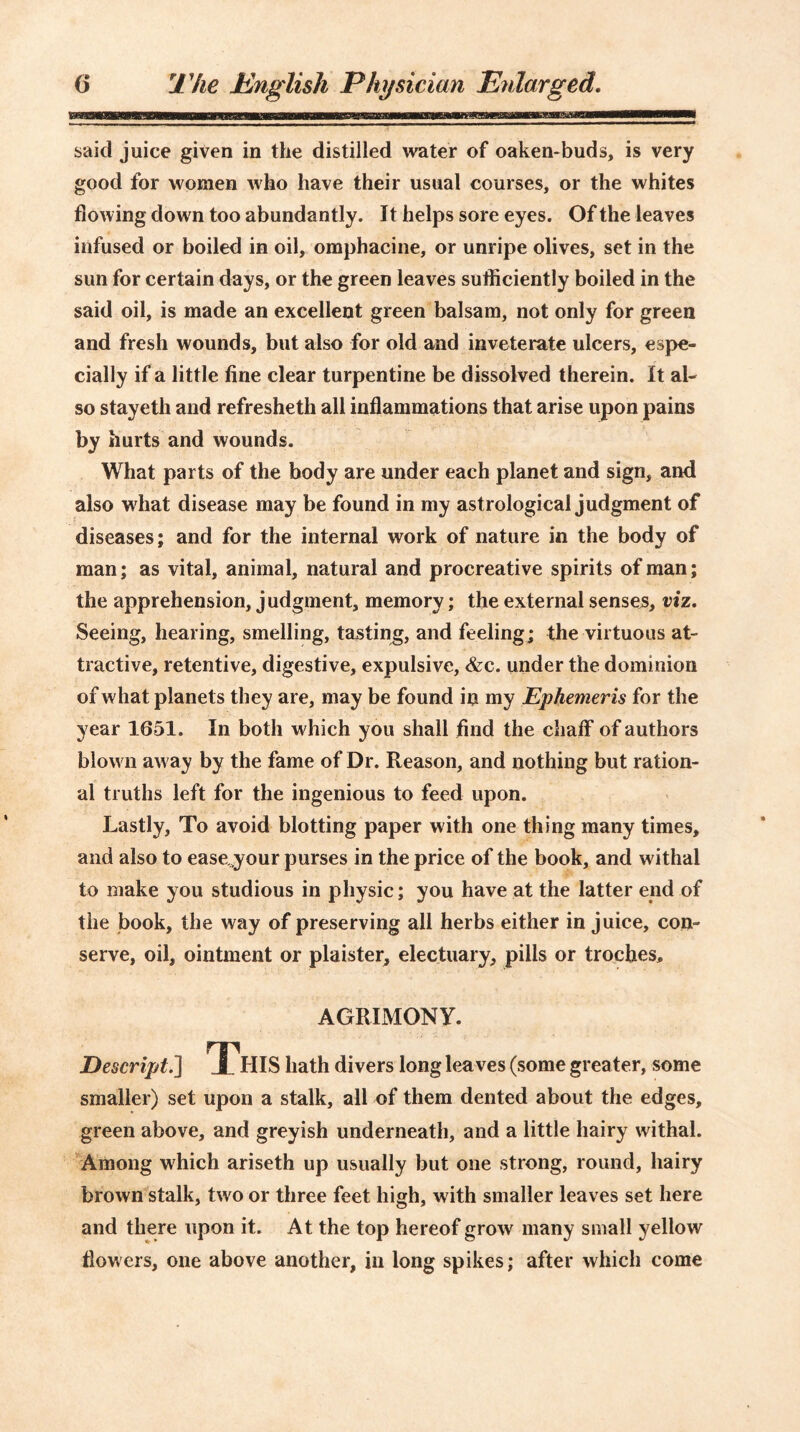 said juice given in the distilled water of oaken-buds, is very good for women who have their usual courses, or the whites flowing down too abundantly. It helps sore eyes. Of the leaves infused or boiled in oil, omphacine, or unripe olives, set in the sun for certain days, or the green leaves sufficiently boiled in the said oil, is made an excellent green balsam, not only for green and fresh wounds, but also for old and inveterate ulcers, espe- cially if a little fine clear turpentine be dissolved therein. It al- so stayeth and refresheth all inflammations that arise upon pains by hurts and wounds. What parts of the body are under each planet and sign, and also what disease may be found in my astrological judgment of diseases; and for the internal work of nature in the body of man; as vital, animal, natural and procreative spirits of man; the apprehension, judgment, memory; the external senses, viz. Seeing, hearing, smelling, tasting, and feeling; the virtuous at- tractive, retentive, digestive, expulsive, &c. under the dominion of what planets they are, may be found in my Ephemeris for the year 1651. In both which you shall find the chaff of authors blown away by the fame of Dr. Reason, and nothing but ration- al truths left for the ingenious to feed upon. Lastly, To avoid blotting paper with one thing many times, and also to easejour purses in the price of the book, and withal to make you studious in physic; you have at the latter end of the book, the way of preserving all herbs either in juice, con- serve, oil, ointment or plaister, electuary, pills or troches, AGRIMONY. Descript.’] jChIS hath divers long leaves (some greater, some smaller) set upon a stalk, all of them dented about the edges, green above, and greyish underneath, and a little hairy withal. Among which ariseth up usually but one strong, round, hairy brown stalk, two or three feet high, with smaller leaves set here and there upon it. At the top hereof grow many small yellow flowers, one above another, in long spikes; after which come