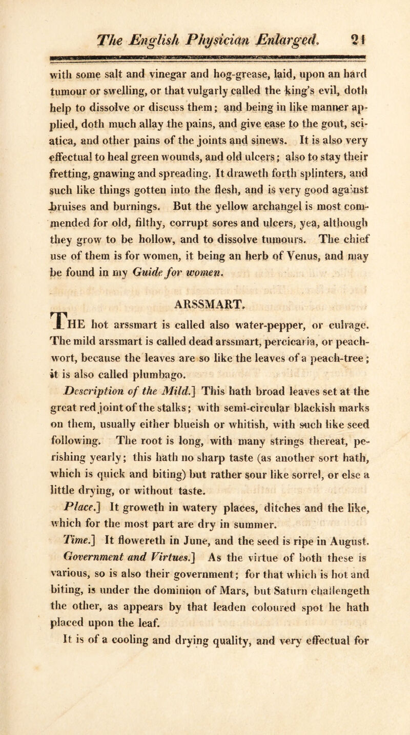 with some salt and vinegar and hog-grease, laid, upon an hard tumour or swelling, or that vulgarly called the king's evil, doth help to dissolve or discuss them; and being in like manner ap- plied, doth much allay the pains, and give ease to the gout, sci- atica, and other pains of the joints and sinews. It is also very effectual to heal green wounds, and old ulcers; also to stay their fretting, gnawing and spreading. It draweth forth splinters, and such like things gotten into the flesh, and is very good against i>ruises and burnings. But the yellow archangel is most com- mended for old, filthy, corrupt sores and ulcers, yea, although they grow to be hollow, and to dissolve tumours. The chief use of them is for women, it being an herb of Venus, and may be found in my Guide, for women. ARSSMART, The hot arssmart is called also water-pepper, or cubage. The mild arssmart is called dead arssmart, percicaria, or peach- wort, because the leaves are so like the leaves of a peach-tree; it is also called plumbago. Description of the Mild.] This hath broad leaves set at the great red joint of the stalks; with semi-circular blackish marks on them, usually either blueish or whitish, with such like seed following. The root is long, with many strings thereat, pe- rishing yearly; this hath no sharp taste (as another sort hath, which is quick and biting) but rather sour like sorrel, or else a little drying, or without taste. Place.] It groweth in watery places, ditches and the like, which for the most part are dry in summer. Time.] It flowereth in June, and the seed is ripe in August. Government and Virtues.] As the virtue of both these is various, so is also their government; for that which is hot and biting, is under the dominion of Mars, but Saturn chailengetli the other, as appears by that leaden coloured spot he hath placed upon the leaf. It is of a cooling and drying quality, and very effectual for