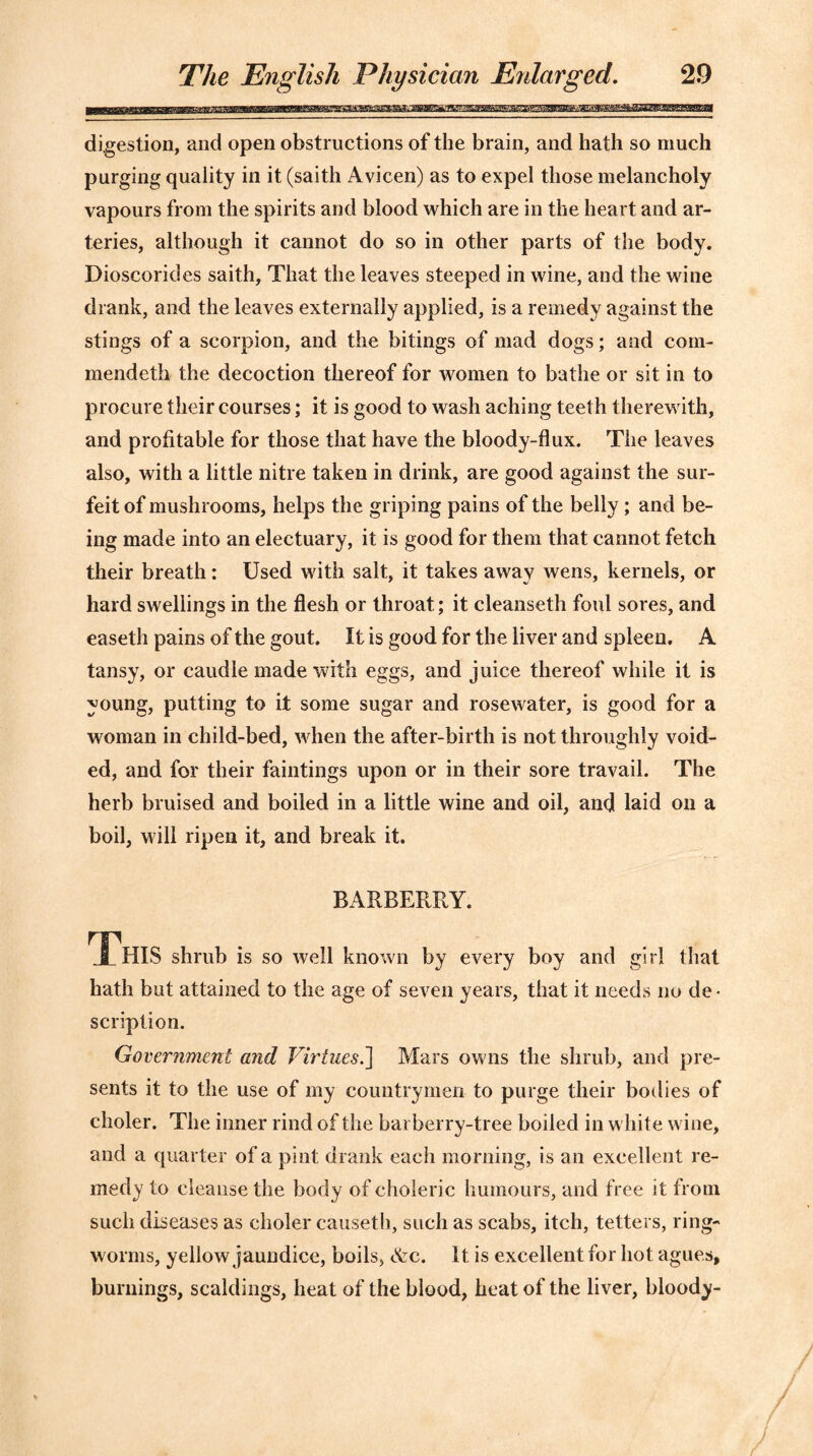 digestion, and open obstructions of the brain, and hath so much purging quality in it (saith Avicen) as to expel those melancholy vapours from the spirits and blood which are in the heart and ar- teries, although it cannot do so in other parts of the body. Dioscorides saith. That the leaves steeped in wine, and the wine drank, and the leaves externally applied, is a remedy against the stings of a scorpion, and the bitings of mad dogs; and com- mendeth the decoction thereof for women to bathe or sit in to procure their courses; it is good to wash aching teeth therewith, and profitable for those that have the bloody-flux. The leaves also, with a little nitre taken in drink, are good against the sur- feit of mushrooms, helps the griping pains of the belly; and be- ing made into an electuary, it is good for them that cannot fetch their breath: Used with salt, it takes away wens, kernels, or hard swellings in the flesh or throat; it cleanseth foul sores, and easeth pains of the gout. It is good for the liver and spleen. A tansy, or caudle made with eggs, and juice thereof while it is young, putting to it some sugar and rosewater, is good for a woman in child-bed, when the after-birth is not throughly void- ed, and for their faintings upon or in their sore travail. The herb bruised and boiled in a little wine and oil, and laid on a boil, will ripen it, and break it. BARBERRY. JPhIS shrub is so well known by every boy and girl that hath but attained to the age of seven years, that it needs no de- scription. Government and Virtues.] Mars owns the shrub, and pre- sents it to the use of my countrymen to purge their bodies of choler. The inner rind of the barberry-tree boiled in white wine, and a quarter of a pint drank each morning, is an excellent re- medy to cleanse the body of choleric humours, and free it from such diseases as choler causeth, such as scabs, itch, tetters, ring- worms, yellow jaundice, boils, &c. It is excellent for hot agues, burnings, scaldings, heat of the blood, heat of the liver, bloody-