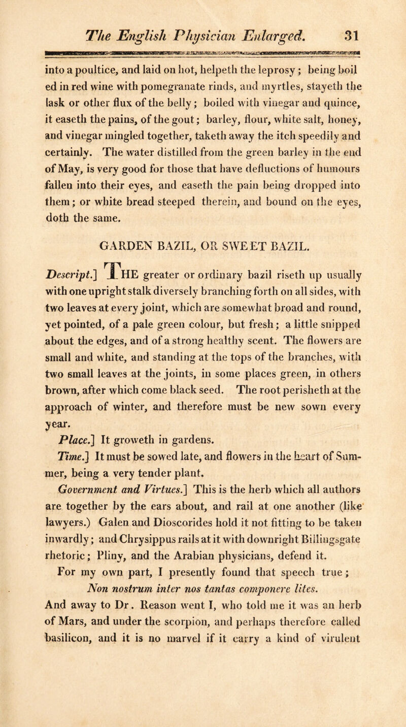 into a poultice, and laid on hot, helpeth the leprosy ; being boil ed in red wine with pomegranate rinds, and myrtles, stayeth the task or other flux of the belly; boiled with vinegar and quince, it easeth the pains, of the gout; bai ley, flour, white salt, honey, and vinegar mingled together, taketh away the itch speedily and certainly. The water distilled from the green barley in the end of May, is very good for those that have deductions of humours fallen into their eyes, and easeth the pain being dropped into them; or white bread steeped therein, and bound on the eyes, doth the same. GARDEN BAZIL, OR SWEET BAZIL. Descript.] The greater or ordinary bazil riseth up usually with one upright stalk diversely branching forth on all sides, with two leaves at every joint, which are somewhat broad and round, yet pointed, of a pale green colour, but fresh; a little snipped about the edges, and of a strong healthy scent. The flowers are small and white, and standing at the tops of the branches, with two small leaves at the joints, in some places green, in others brown, after which come black seed. The root perisheth at the approach of winter, and therefore must be new sown every year. Place.] It groweth in gardens. Time.] It must be sowed late, and flowers in the heart of Sum- mer, being a very tender plant. Government and Virtues.] This is the herb which all authors are together by the ears about, and rail at one another (like lawyers.) Galen and Dioscorides hold it not fitting to be taken inwardly; and Chrysippus rails at it with downright Billingsgate rhetoric; Pliny, and the Arabian physicians, defend it. For my own part, I presently found that speech true; Non nostrum inter nos tantas comp oner e lites. And away to Dr. Reason went I, who told me it was an herb of Mars, and under the scorpion, and perhaps therefore called basilicon, and it is no marvel if it carry a kind of virulent