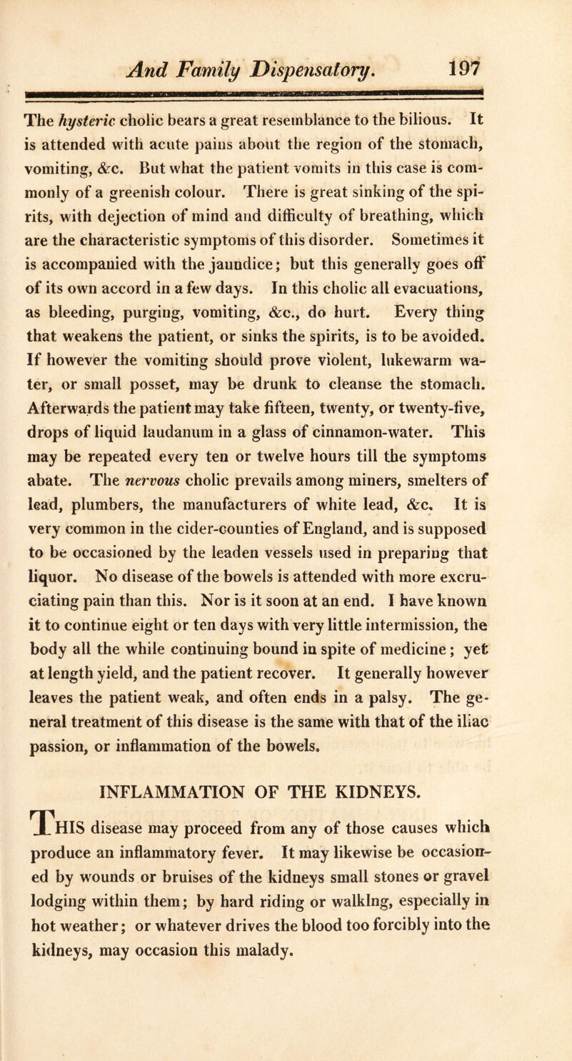 The hysteric cholic bears a great resemblance to the bilious. It is attended with acute pains about the region of the stomach, vomiting, &rc. But what the patient vomits in this case is com- monly of a greenish colour. There is great sinking of the spi- rits, with dejection of mind and difficulty of breathing, which are the characteristic symptoms of this disorder. Sometimes it is accompanied with the jaundice; but this generally goes off of its own accord in a few days. In this cholic all evacuations, as bleeding, purging, vomiting, &c., do hurt. Every thing that weakens the patient, or sinks the spirits, is to be avoided. If however the vomiting should prove violent, lukewarm wa- ter, or small posset, may be drunk to cleanse the stomach. Afterwards the patient may take fifteen, twenty, or twenty-five, drops of liquid laudanum in a glass of cinnamon-water. This may be repeated every ten or twelve hours till the symptoms abate. The nervous cholic prevails among miners, smelters of lead, plumbers, the manufacturers of white lead, &c. It is very common in the cider-counties of England, and is supposed to be occasioned by the leaden vessels used in preparing that liquor. No disease of the bowels is attended with more excru- ciating pain than this. Nor is it soon at an end. I have known it to continue eight or ten days with very little intermission, the body all the while continuing bound in spite of medicine; yet at length yield, and the patient recover. It generally however leaves the patient weak, and often ends in a palsy. The ge- neral treatment of this disease is the same with that of the iliac passion, or inflammation of the bowels. INFLAMMATION OF THE KIDNEYS. This disease may proceed from any of those causes which produce an inflammatory fever. It may likewise be occasion- ed by w ounds or bruises of the kidneys small stones or gravel lodging within them; by hard riding or walking, especially in hot weather; or whatever drives the blood too forcibly into the kidneys, may occasion this malady.