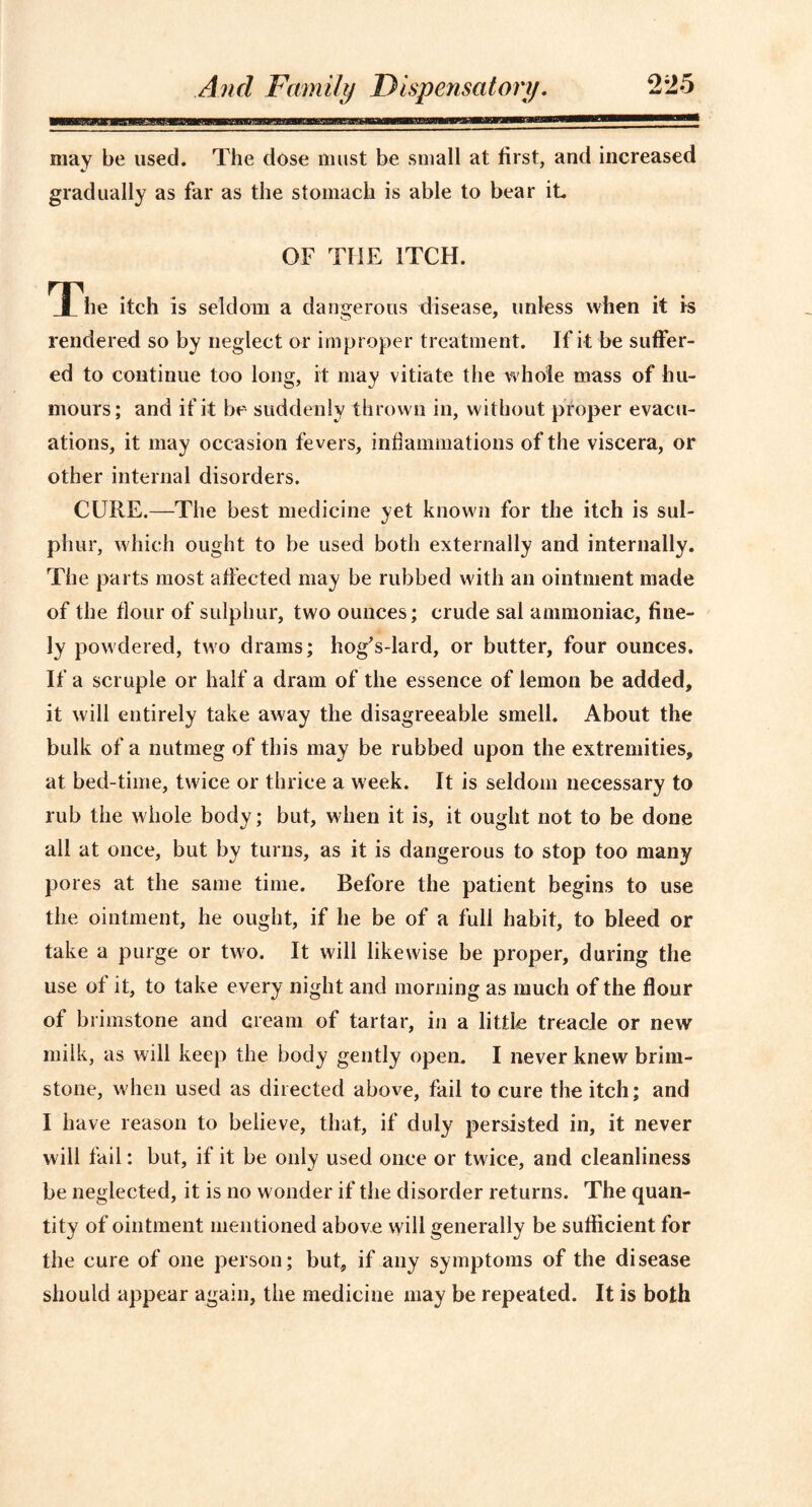 may be used. The dose must be small at first, and increased gradually as far as the stomach is able to bear it OF THE ITCH. The itch is seldom a dangerous disease, unless when it Is rendered so by neglect or improper treatment. If it be suffer- ed to continue too long, it may vitiate the whole mass of hu- mours; and if it be suddenly thrown in, without proper evacu- ations, it may occasion fevers, inflammations of the viscera, or other internal disorders. CURE.—The best medicine yet known for the itch is sul- phur, which ought to be used both externally and internally. The parts most affected may be rubbed with an ointment made of the flour of sulphur, two ounces; crude sal ammoniac, fine- ly powdered, two drams; hogVlard, or butter, four ounces. If a scruple or half a dram of the essence of lemon be added, it will entirely take away the disagreeable smell. About the bulk of a nutmeg of this may be rubbed upon the extremities, at bed-time, twice or thrice a week. It is seldom necessary to rub the whole body; but, when it is, it ought not to be done all at once, but by turns, as it is dangerous to stop too many pores at the same time. Before the patient begins to use the ointment, he ought, if he be of a full habit, to bleed or take a purge or two. It will likewise be proper, during the use of it, to take every night and morning as much of the flour of brimstone and cream of tartar, in a little treacje or new milk, as will keep the body gently open. I never knew brim- stone, when used as directed above, fail to cure the itch; and I have reason to believe, that, if duly persisted in, it never will fail: but, if it be only used once or twice, and cleanliness be neglected, it is no wonder if the disorder returns. The quan- tity of ointment mentioned above will generally be sufficient for the cure of one person; but, if any symptoms of the disease should appear again, the medicine may be repeated. It is both